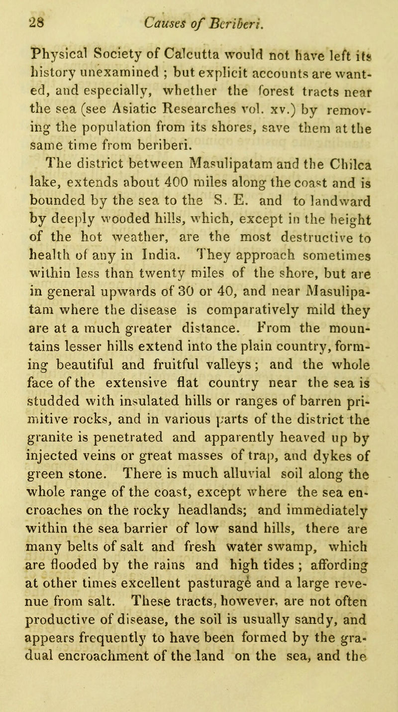 Physical Society of Calcutta would not have left its history unexamined ; but explicit accounts are want- ed, and especially, whether the forest tracts near the sea (see Asiatic Researches vol. xv.) by remov- ing the population from its shores, save them at the same time from beriberi. The district between Masulipatam and the Chilca lake, extends about 400 miles along the coa^t and is bounded by the sea to the S. E. and to landward by deeply vvooded hills, which, except in the height of the hot weather, are the most destructive to health of any in India. They approach sometimes within less than twenty miles of the shore, but are in general upwards of 30 or 40, and near Masulipa- tam where the disease is comparatively mild they are at a much greater distance. From the moun- tains lesser hills extend into the plain country, form- ing beautiful and fruitful valleys; and the whole face of the extensive flat country near the sea is studded with insulated hills or ranges of barren pri- mitive rocks, and in various parts of the district the granite is penetrated and apparently heaved up by injected veins or great masses of trap, and dykes of green stone. There is much alluvial soil along the whole range of the coast, except where the sea en- croaches on the rocky headlands; and immediately within the sea barrier of low sand hills, there are many belts of salt and fresh water swamp, which are flooded by the rains and high tides ; affording at other times excellent pasturage and a large reve- nue from salt. These tracts^ however, are not often productive of disease, the soil is usually sandy, and appears frequently to have been formed by the gra- dual encroachment of the land on the sea, and the