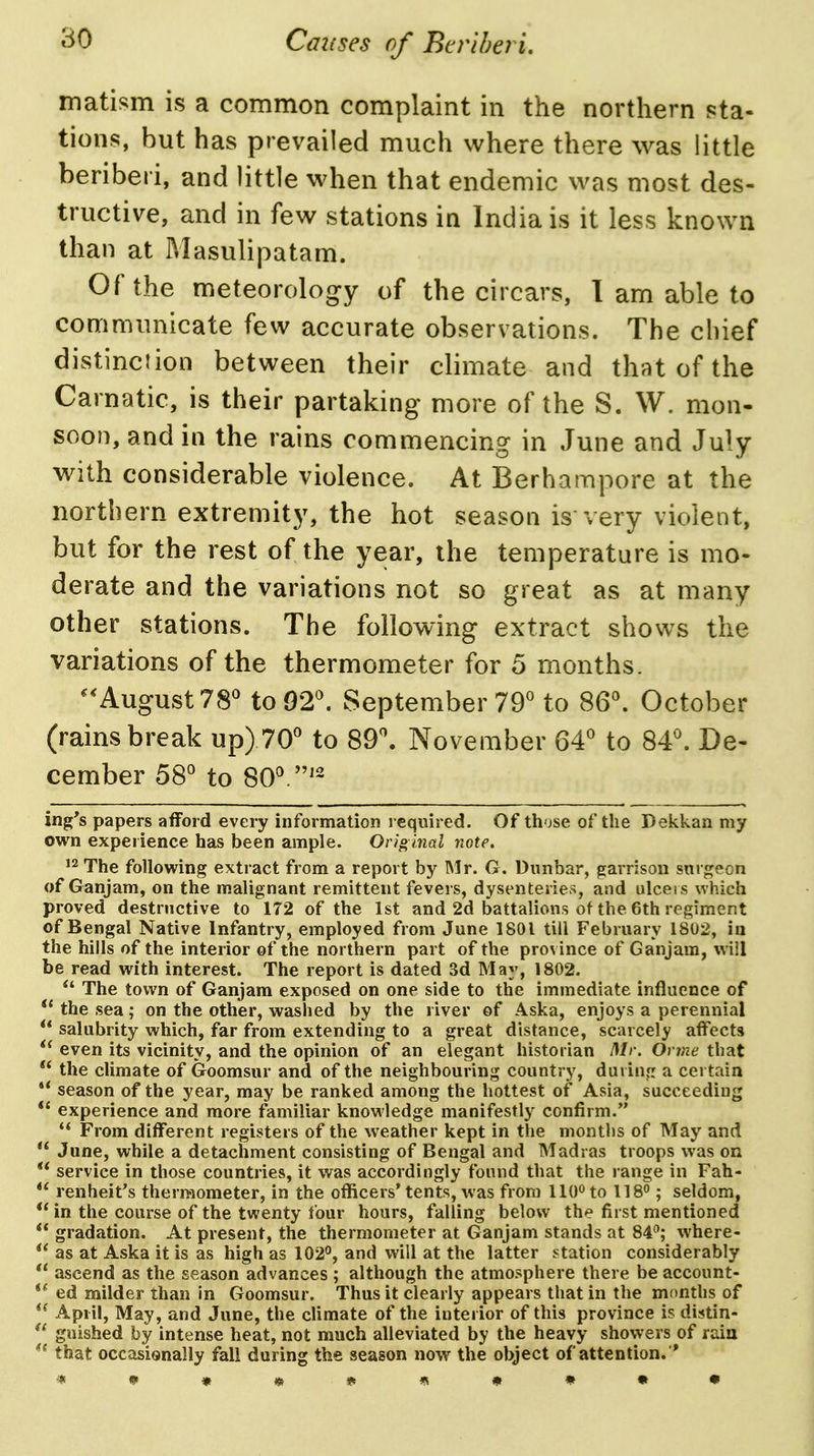matism is a common complaint in the northern sta- tions, but has prevailed much where there was little beriberi, and little when that endemic was most des- tructive, and in few stations in India is it less known than at Masulipatam. Of the meteorology of the circars, 1 am able to communicate few accurate observations. The chief distinciion between their climate and that of the Carnatic, is their partaking more of the S. W. mon- soon, and in the rains commencing in June and July with considerable violence. At Berhampore at the northern extremity, the hot season is very violent, but for the rest of the year, the temperature is mo- derate and the variations not so great as at many other stations. The following extract shows the variations of the thermometer for 5 months. August 78 to02^ September 79° to 86\ October (rains break up) 70 to 89\ November 64 to 84. De- cember 58 to 80.'- ing's papers afford every information required. Of those of the Dekkan my own experience has been ample. Original note, ^2 The following extract from a report by Mr. G. Dunbar, garrison surgeon of Ganjam, on the malignant remittent fevers, dysenteries, and ulcers which proved destructive to 172 of the 1st and 2d battalions of the 6th regiment of Bengal Native Infantry, employed from June 1801 till February 1802, in the hills of the interior of the northern part of the province of Ganjam, will be read with interest. The report is dated 3d May, 1802.  The town of Ganjam exposed on one side to the immediate influence of  the sea; on the other, washed by the river of Aska, enjoys a perennial  salubrity which, far from extending to a great distance, scarcely affects even its vicinity, and the opinion of an elegant historian Mr. Onne that the climate of Goomsur and of the neighbouring country, during a certain ** season of the year, may be ranked among the hottest of Asia, succeeding *' experience and more familiar knowledge manifestly confirm.  From different registers of the weather kept in the months of May and  June, while a detachment consisting of Bengal and Madras troops was on service in those countries, it was accordingly found that the range in Fah- renheit's thermometer, in the officers'tents, was from 110^ to 118; seldom,  in the course of the twenty lour hours, falling below the first mentioned  gradation. At present, the thermometer at Ganjam stands at 84^; where- as at Aska it is as high as 102°, and will at the latter station considerably  ascend as the season advances ; although the atmosphere there be account- ed milder than in Goomsur. Thus it clearly appears that in the months of *^ April, May, and June, the climate of the interior of this province is distin-  gnished by intense heat, not much alleviated by the heavy showers of rain that occasionally fall during the season now the object of attention. *