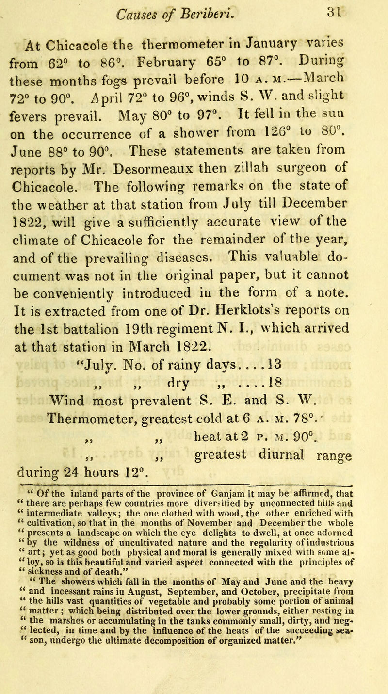 At Chicacole the thermometer in January varies from 62'^ to 86^ February 65 to 87°. During these months fogs prevail before 10 a.m.—March 72'^ to 90^ >Apnl 72 to 96, winds S. W. and slight fevers prevail. May 80 to 97. It fell in the sua on the occurrence of a shower from 126 to 80. June 88° to 90. These statements are taken from reports by Mr. Desormeaux then zillah surgeon of Chicacole. The following remarks on the state of the weath-er at that station from July till December 1822, will give a sufficiently accurate view of the climate of Chicacole for the remainder of the year, and of the prevailing diseases. This valuable do- cument was not in the original paper, but it cannot be conveniently introduced in the form of a note. It is extracted from one of Dr. Herklots's reports on the 1st battalion 19th regiment N. I., which arrived at that station in March 1822. **July. No. of rainy days. .. .13 dry „ ....18 Wind most prevalent S. E. and S. W. Thermometer, greatest cold at 6 a. m. 78. „ „ heat at 2 p. m. 90. greatest diurnal range during 24 hours 12. *' Of the inland parts of the province of Ganjam it may be affirmed, that there are perhaps few countries more diverjified by unconnected hills and  intermediate valleys; the one clothed with wood, the other enriched with *' cultivation, so that in the months of November and December the whole presents a landscape on which the eye delights to dwell, at once adorned by the wildness of uncultivated nature and the regularity of industrious  art; yet as good both physical and moral is generally mixed with some al-  loy, so is this beautiful and varied aspect connected with the principles of  sickness and of death.  The showers which fall in the months of May and June and the heavy  and incessant rains iu August, September, and October, precipitate from  the hills vast quantities of vegetable and probably some portion of animal  matter ; which being distributed over the lower grounds, either resting in  the marshes or accumulating in the tanks commonly small, dirty, and neg-  lected, in time and by the influence of the heats of the succeeding sea- son, undergo the ultimate decomposition of organized matter.'*