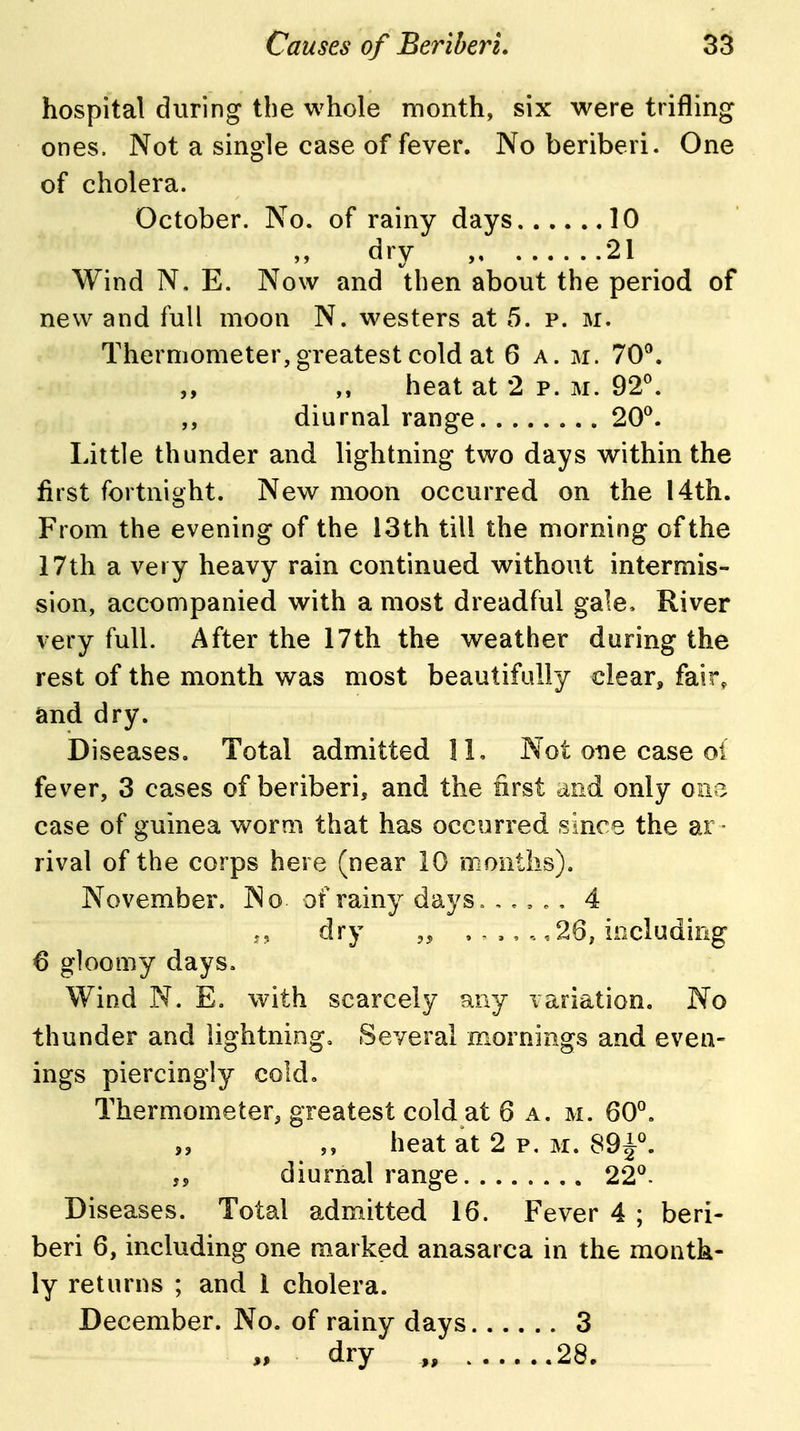 hospital during the whole month, six were trifling ones. Not a single case of fever. No beriberi. One of cholera. October. No. of rainy days 10 dry , 21 Wind N, E. Now and then about the period of new and full moon N. westers at 5. p. m. Thermometer, greatest cold at 6 a. m. 70®. ,, heat at 2 p. m. 92^. ,, diurnal range 20^. Little thunder and lightning two days within the first fortnight. New moon occurred on the 14th. From the evening of the 13th till the morning of the 17th a very heavy rain continued without intermis- sion, accompanied with a most dreadful gale. River very full. After the 17th the weather during the rest of the month was most beautifully clear, fair, and dry. Diseases. Total admitted 11, Not one case of fever, 3 cases of beriberi, and the first and only oi\z case of guinea worm that has occurred since the ar - rival of the corps here (near 10 months), November. No of rainy days. ,., ^. 4 dry ,26, including 6 gloomy days. Wind N. E. with scarcely any variation. No thunder and lightning. Several mornings and even- ings piercingly cold. Thermometer, greatest cold at 6 a. m. 60°. „ ,, heat at 2 p. M. 89^^ j5 diurnal range 22°. Diseases. Total admitted 16. Fever 4 ; beri- beri 6, including one marked anasarca in the month- ly returns ; and 1 cholera. December. No. of rainy days 3 dry „ 28.