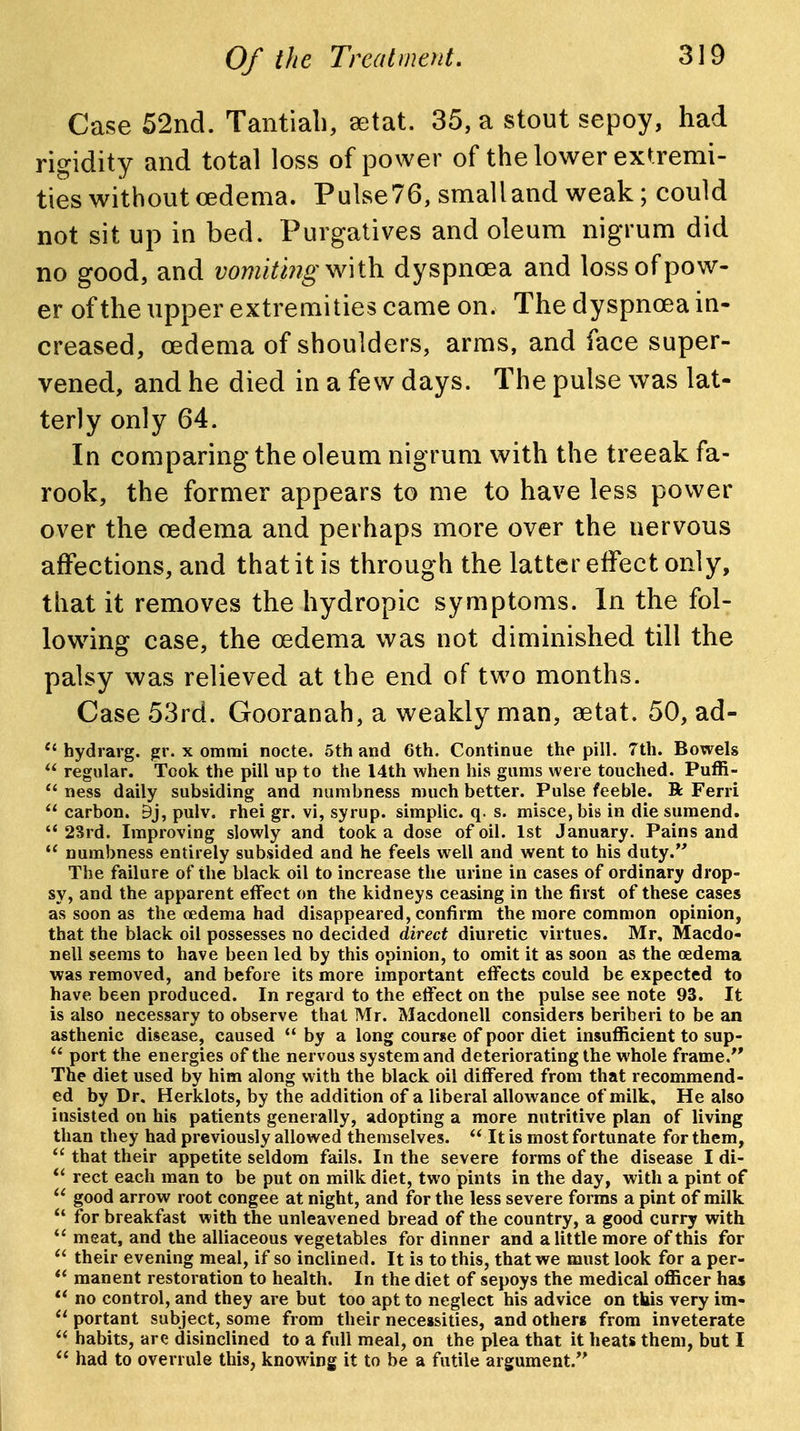 Case 52nd. Tantiali, aetat. 35, a stout sepoy, had rigidity and total loss of power of the lower extremi- ties without oedema. Puise76, small and weak; could not sit up in bed. Purgatives and oleum nigrum did no good, and vomiting dyspnoea and loss of pow- er of the upper extremities came on. The dyspnoea in- creased, oedema of shoulders, arms, and face super- vened, and he died in a few days. The pulse was lat- terly only 64. In comparing the oleum nigrum with the treeak fa- rook, the former appears to me to have less power over the oedema and perhaps more over the nervous affections, and that it is through the latter effect only, that it removes the hydropic symptoms. In the fol- low^ing case, the oedema was not diminished till the palsy was relieved at the end of two months. Case 53rd. Gooranah, a weakly man, aetat. 50, ad-  hydrarg. gr. x ommi nocte. 5th and 6th. Continue the pill. 7th. Bowels  regular. Took the pill up to the 14th when his gums were touched. Puffi-  ness daily subsiding and numbness much better. Pulse feeble. R Ferri carbon. 9j, pulv. rhei gr. vi, syrup, simplic. q. s. misce, bis in die sumend. *' 28rd. Improving slowly and took a dose of oil. 1st January. Pains and  numbness entirely subsided and he feels well and went to his duty. The failure of the black oil to increase the urine in cases of ordinary drop- sy, and the apparent effect on the kidneys ceasing in the first of these cases as soon as the oedema had disappeared, confirm the more common opinion, that the black oil possesses no decided direct diuretic virtues. Mr, Macdo- nell seems to have been led by this opinion, to omit it as soon as the oedema was removed, and before its more important effects could be expected to have been produced. In regard to the effect on the pulse see note 93. It is also necessary to observe that Mr. Macdonell considers beriberi to be an asthenic disease, caused  by a long course of poor diet insufl[icient to sup- port the energies of the nervous system and deteriorating the whole frame. The diet used by him along with the black oil differed from that recommend- ed by Dr. Herklots, by the addition of a liberal allowance of milk. He also insisted on his patients generally, adopting a more nutritive plan of living than they had previously allowed themselves.  It is most fortunate for them,  that their appetite seldom fails. In the severe forms of the disease I di-  rect each man to be put on milk diet, two pints in the day, with a pint of  good arrow root congee at night, and for the less severe forms a pint of milk  for breakfast with the unleavened bread of the country, a good curry with meat, and the alliaceous vegetables for dinner and a little more of this for  their evening meal, if so inclined. It is to this, that we must look for a per-  manent restoration to health. In the diet of sepoys the medical officer has no control, and they are but too apt to neglect his advice on this very im-  portant subject, some from their necessities, and others from inveterate  habits, are disinclined to a full meal, on the plea that it heats them, but I  had to overrule this, knowing it to be a futile argument.