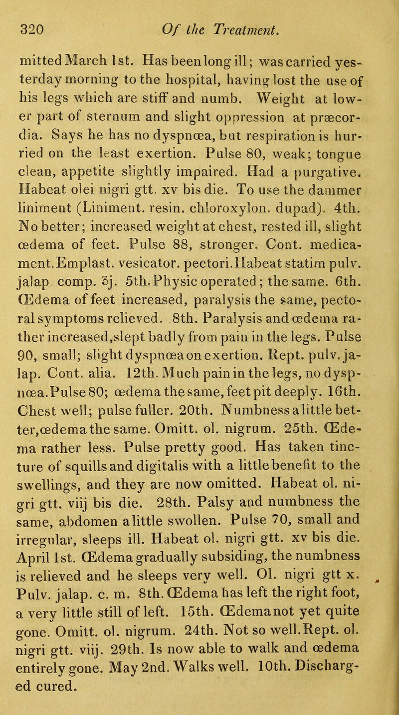 mitted March 1st. Has been long ill; was carried yes- terday morning to the hospital, having lost the use of his legs which are stiff and numb. Weight at low- er part of sieraum and slight oppression at praecor- dia. Says he has no dyspnoea, but respiration is hur- ried on the least exertion. Pulse 80, weak; tongue clean, appetite slightly impaired. Had a purgative. Habeat olei nigri gtt. xv bis die. To use the dammer liniment (Liniment, resin, chloroxylon. dupad). 4th. No better; increased weight at chest, rested ill, slight oedema of feet. Pulse 88, stronger. Cont. medica- ment.Emplast. vesicator. pectori.Habeat statim pulv. jalap comp. 5j. 5th. Physic operated ; the same. 6th. (Edema of feet increased, paralysis the same, pecto- ral symptoms relieved. 8th. Paralysis and oedema ra- ther increased,slept badly from pain in the legs. Pulse 90, small; slight dyspnoea on exertion. Kept. pulv. ja- lap. Cont. alia. 12th, Much painin the legs, no dysp- noea.Pulse 80; oedema the same, feet pit deeply. 16th. Chest well; pulse fuller. 20th. Numbness alittle bet- ter, oedema the same. Omitt. ol. nigrum. 25th. (Ede- ma rather less. Pulse pretty good. Has taken tinc- ture of squills and digitalis with a little benefit to the swellings, and they are now omitted. Habeat ol. ni- gri gtt, viij bis die. 28th. Palsy and numbness the same, abdomen alittle swollen. Pulse 70, small and irregular, sleeps ill. Habeat ol. nigri gtt. xv bis die. April 1st. (Edema gradually subsiding, the numbness is relieved and he sleeps very well. 01. nigri gtt x. ^ Pulv. jalap, c. m. 8th. (Edema has left the right foot, a very little still of left. 15th. (Edemanot yet quite gone. Omitt. ol. nigrum. 24th. Not so well.Rept. ol. nigri gtt. viij. 29th. Is now able to walk and oedema entirely gone. May 2nd. Walks well. 10th. Discharg- ed cured.