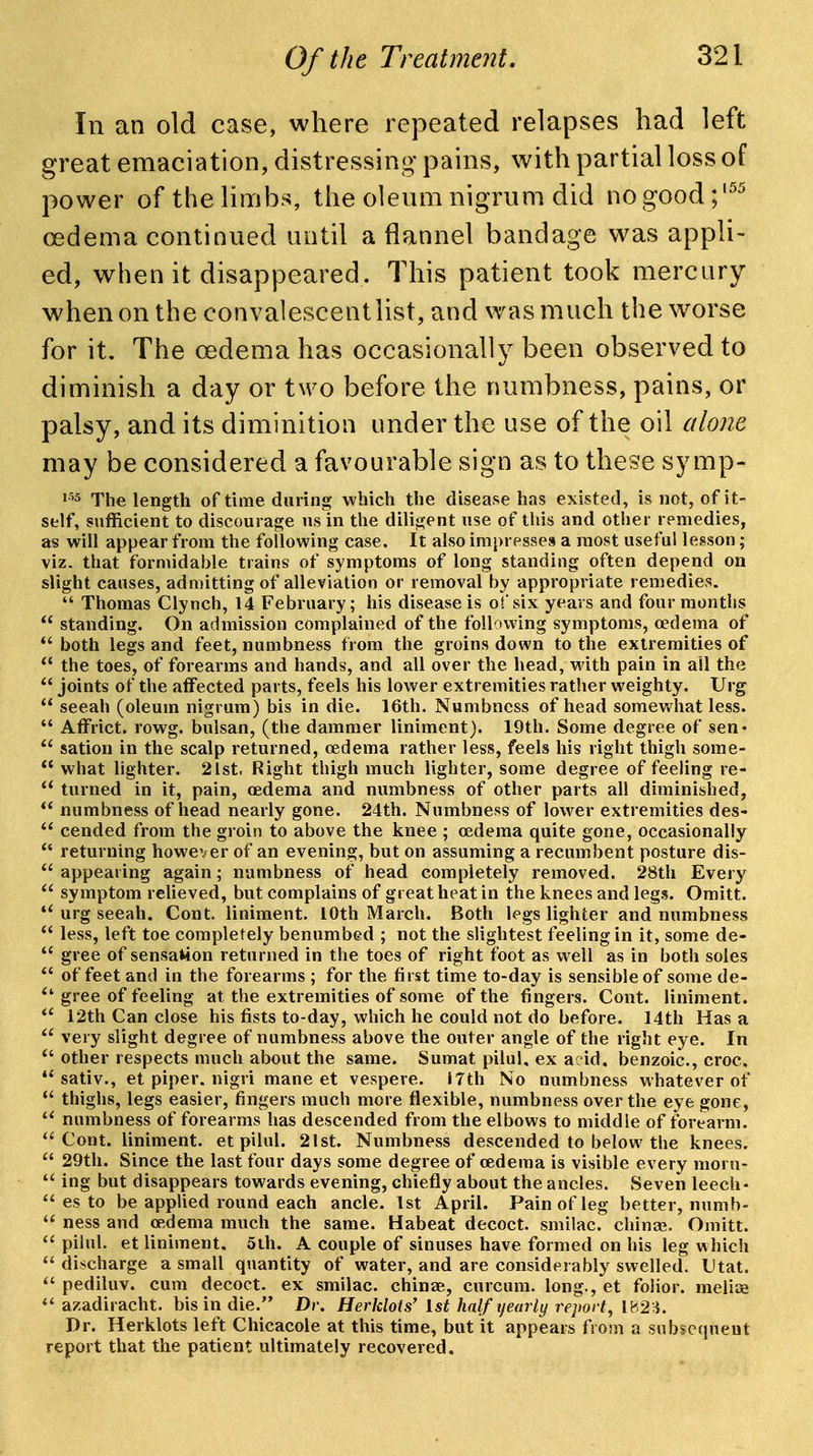 In an old case, where repeated relapses had left great emaciation, distressing pains, with partial loss of power of the limbs, the oleum nigrum did no good oedema continued until a flannel bandage was appli- ed, when it disappeared. This patient took mercury when on the convalescent list, and was much the worse for it. The oedema has occasionally been observed to diminish a day or two before the numbness, pains, or palsy, and its diminition under the use of the oil alone may be considered a favourable sign as to these symp- The length of time during which the disease has existed, is not, of it- self, sufficient to discourage us in the diligent use of this and other remedies, as will appear from the following case. It also impresses a most useful lesson; viz. that formidable trains of symptoms of long standing often depend on slight causes, admitting of alleviation or removal by appropriate remedies.  Thomas Clynch, 14 February; his disease is oisix years and four months  standing. On admission complained of the following symptoms, oedema of  both legs and feet, numbness from the groins down to the extremities of  the toes, of forearms and hands, and all over the head, with pain in ail the  joints of the affected parts, feels his lower extremities rather weighty. Urg  seeah (oleum nigrum) bis in die. 16th. Numbness of head somewhat less.  Affrict. rowg. bulsan, (the dammer liniment). 19th. Some degree of sen-  sation in the scalp returned, oedema rather less, feels his right thigh some-  what lighter. 2ist, Right thigh much lighter, some degree of feeling re-  turned in it, pain, oedema and numbness of other parts all diminished,  numbness of head nearly gone. 24th. Numbness of lower extremities des-  cended from the groin to above the knee ; oedema quite gone, occasionally  returning however of an evening, but on assuming a recumbent posture dis-  appearing again; numbness of head completely removed. 28th Every  symptom relieved, but complains of great heat in the knees and legs. Omitt. urg seeah. Cont. liniment. 10th March. Both legs lighter and numbness  less, left toe completely benumbed ; not the slightest feeling in it, some de-  gree of sensation returned in the toes of right foot as well as in both soles  of feet and in the forearms ; for the first time to-day is sensible of some de- gree of feeling at the extremities of some of the fingers. Cont. liniment. 12th Can close his fists to-day, which he could not do before. 14th Has a very slight degree of numbness above the outer angle of the right eye. In  other respects much about the same. Sumat pilul, ex acid, benzoic, croc. sativ., et piper, nigri mane et vespere. 17th No numbness whatever of  thighs, legs easier, fingers much more flexible, numbness over the eye gone, numbness of forearms has descended from the elbows to middle of forearm. Cont. liniment, et pilul. 21st. Numbness descended to below the knees.  29th. Since the last four days some degree of oedema is visible every morn-  ing but disappears towards evening, chiefly about the ancles. Seven leech-  es to be appUed round each ancle. 1st April. Pain of leg better, numb-  ness and oedema much the same. Habeat decoct, smilac. chinaj. Omitt.  pilul. et liniment, 5ih. A couple of sinuses have formed on his leg which discharge a small quantity of water, and are considerably swelled. Utat. pediluv. cum decoct, ex smilac. chinae, curcum. long., et folior. melice azadiracht. bis in die. Dr. HerJdots' 1st half yearly report^ 182:^. Dr. Herklots left Chicacole at this time, but it appears from a subsequent report that the patient ultimately recovered.
