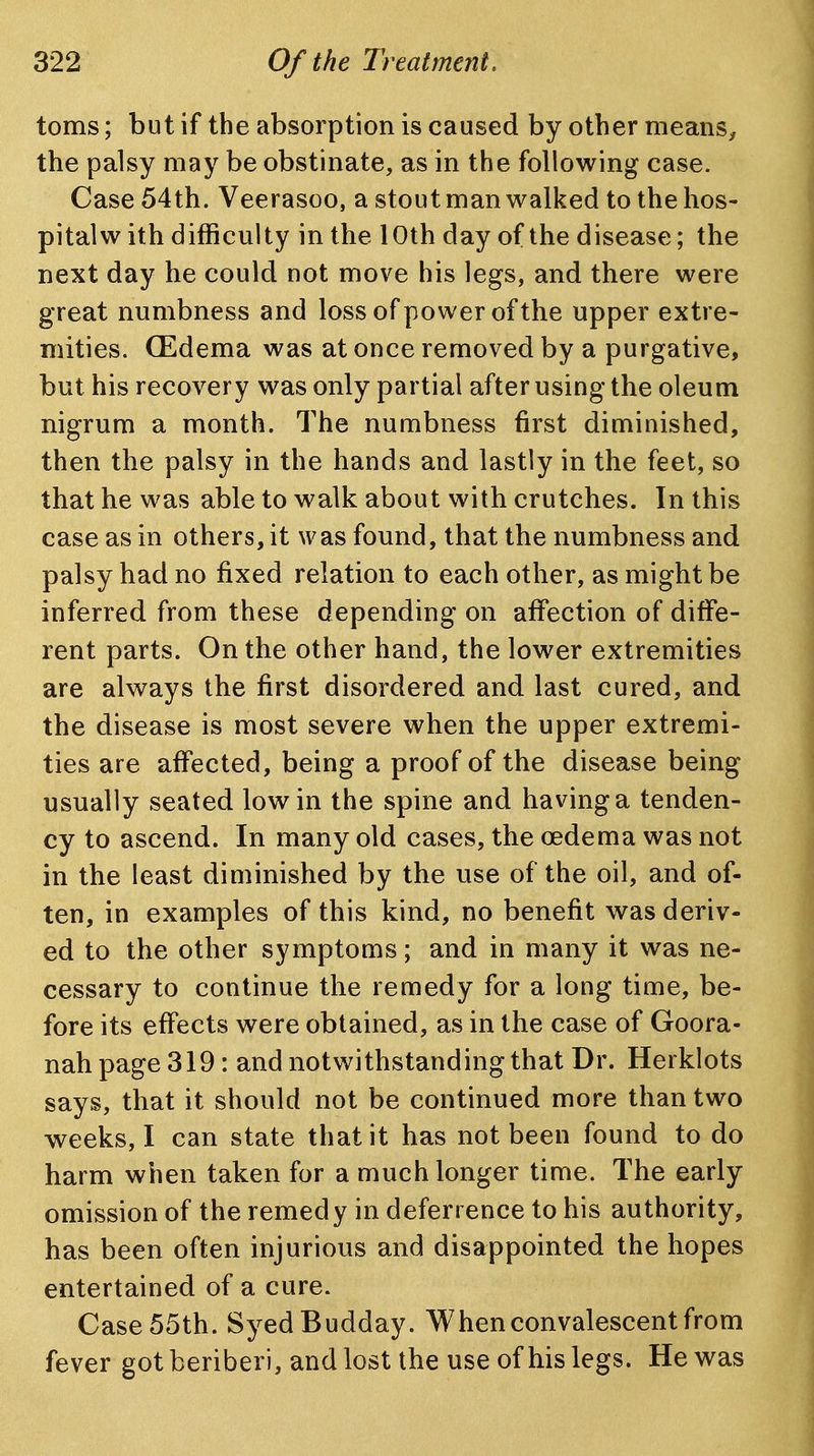 toms; but if the absorption is caused by other means^ the palsy may be obstinate, as in the following case. Case 54th. Veerasoo, a stout man walked to the hos- pital w ith difficulty in the 10th day of the disease; the next day he could not move his legs, and there were great numbness and loss of power of the upper extre- mities. (Edema was at once removed by a purgative, but his recovery was only partial after using the oleum nigrum a month. The numbness first diminished, then the palsy in the hands and lastly in the feet, so that he was able to walk about with crutches. In this case as in others, it was found, that the numbness and palsy had no fixed relation to each other, as might be inferred from these depending on afi^ection of diffe- rent parts. On the other hand, the lower extremities are always the first disordered and last cured, and the disease is most severe when the upper extremi- ties are affected, being a proof of the disease being usually seated low in the spine and having a tenden- cy to ascend. In many old cases, the oedema was not in the least diminished by the use of the oil, and of- ten, in examples of this kind, no benefit was deriv- ed to the other symptoms; and in many it was ne- cessary to continue the remedy for a long time, be- fore its effects were obtained, as in the case of Goora- nah page 319: and notwithstanding that Dr. Herklots says, that it should not be continued more than two weeks, I can state that it has not been found to do harm when taken for a much longer time. The early omission of the remedy in deferrence to his authority, has been often injurious and disappointed the hopes entertained of a cure. Case 55th. SyedBudday. When convalescent from fever got beriberi, and lost the use of his legs. He was