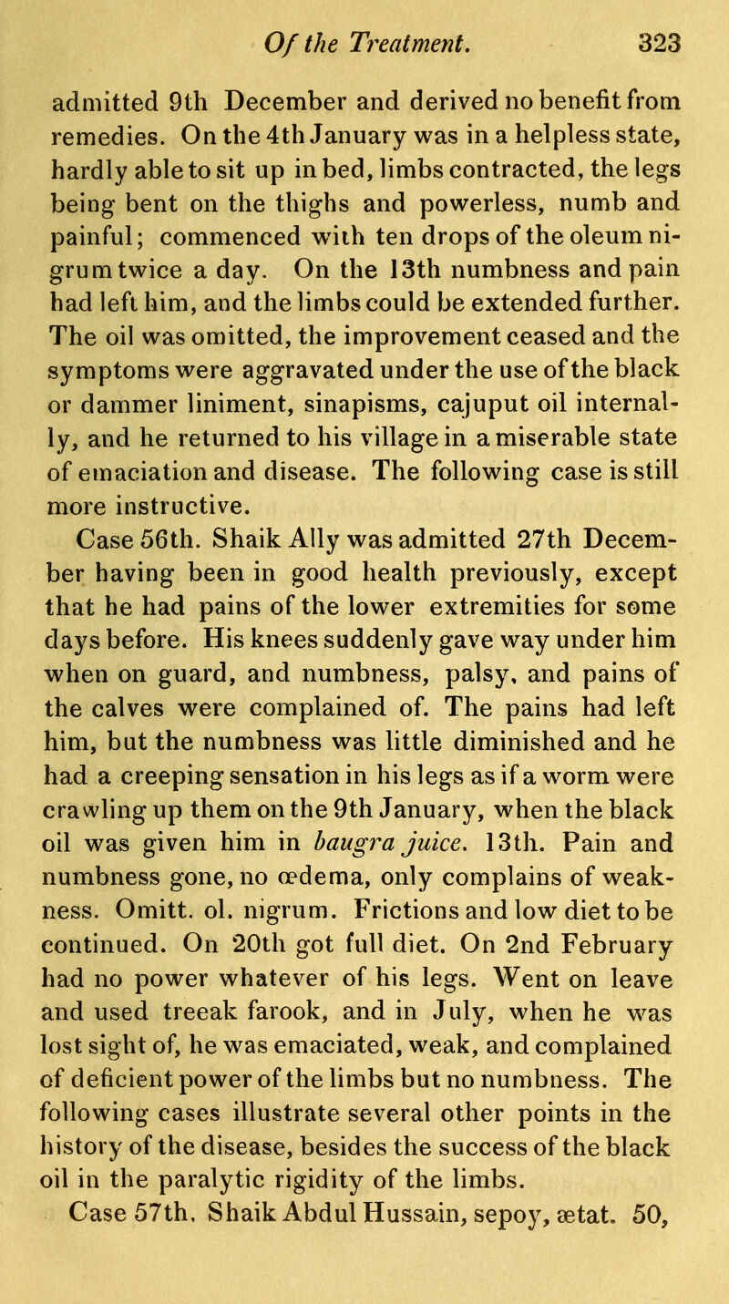 admitted 9th December and derived no benefit from remedies. On the 4th January was in a helpless state, hardly able to sit up in bed, limbs contracted, the legs being bent on the thighs and powerless, numb and painful; commenced wiih ten drops of the oleum ni- grum twice a day. On the 13th numbness and pain had left him, and the limbs could be extended further. The oil was omitted, the improvement ceased and the symptoms were aggravated under the use of the black or dammer liniment, sinapisms, cajuput oil internal- ly, and he returned to his village in a miserable state of emaciation and disease. The following case is still more instructive. Case 56th. Shaik Ally was admitted 27th Decem- ber having been in good health previously, except that he had pains of the lower extremities for some days before. His knees suddenly gave way under him when on guard, and numbness, palsy, and pains of the calves were complained of. The pains had left him, but the numbness was little diminished and he had a creeping sensation in his legs as if a worm were crawling up them on the 9th January, when the black oil was given him in haugra juice. 13 th. Pain and numbness gone, no oedema, only complains of weak- ness. Omitt. ol. nigrum. Frictions and low diet to be continued. On 20th got full diet. On 2nd February had no power whatever of his legs. Went on leave and used treeak farook, and in July, when he w^as lost sight of, he was emaciated, weak, and complained of deficient power of the limbs but no numbness. The following cases illustrate several other points in the history of the disease, besides the success of the black oil in the paralytic rigidity of the limbs. Case 57th, Shaik Abdul Hussain, sepoy, eetat. 50,