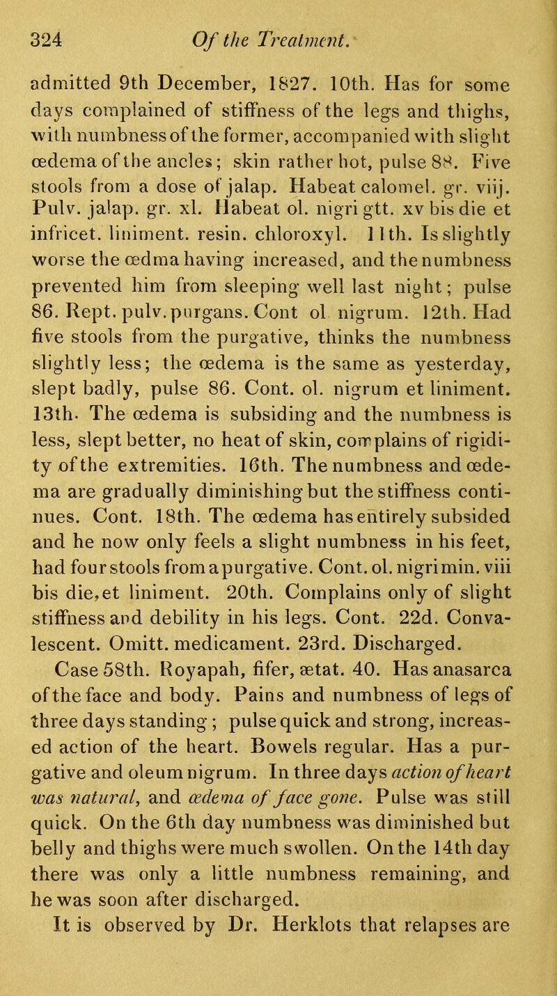 admitted 9th December, 1827. 10th. Has for some days complained of stiffness of the legs and thighs, wdth numbness of the former, accompanied with slight oedema of the ancles; skin rather hot, pulse 88. Five stools from a dose of jalap. Habeat calomel, gr. viij. Pulv. jalap, gr. xl. Habeat ol. nigri gtt. xv bis die et infricet. liniment, resin, chloroxyl. Ilth. Isslightly worse the (edma having increased, and the numbness prevented him from sleeping well last night; pulse 86. Rept. pulv.purgans. Cont ol nigrum. 12th. Had five stools from the purgative, thinks the numbness slightly less; the oedema is the same as yesterday, slept badly, pulse 86. Cont. ol. nigrum et liniment. 13th. The oedema is subsiding and the numbness is less, slept better, no heat of skin, complains of rigidi- ty of the extremities. 16th. The numbness and oede- ma are gradually diminishing but the stiffness conti- nues. Cont. 18th. The oedema has entirely subsided and he now only feels a slight numbness in his feet, had four stools from a purgative. Cont. ol. nigri min. viii bis die,et liniment. 20th. Complains only of slight stiffness and debility in his legs. Cont. 22d. Conva- lescent. Omitt. medicament. 23rd. Discharged. Case 58th. Royapah, fifer, aetat. 40. Has anasarca of the face and body. Pains and numbness of legs of three days standing ; pulse quick and strong, increas- ed action of the heart. Bowels regular. Has a pur- gative and oleum nigrum. In three dd^y^ action of heart was natural, and oedema of face gone. Pulse was still quick. On the 6th day numbness was diminished but belly and thighs were much swollen. On the 14th day there was only a little numbness remaining, and he was soon after discharged. It is observed by Dr. Herklots that relapses are