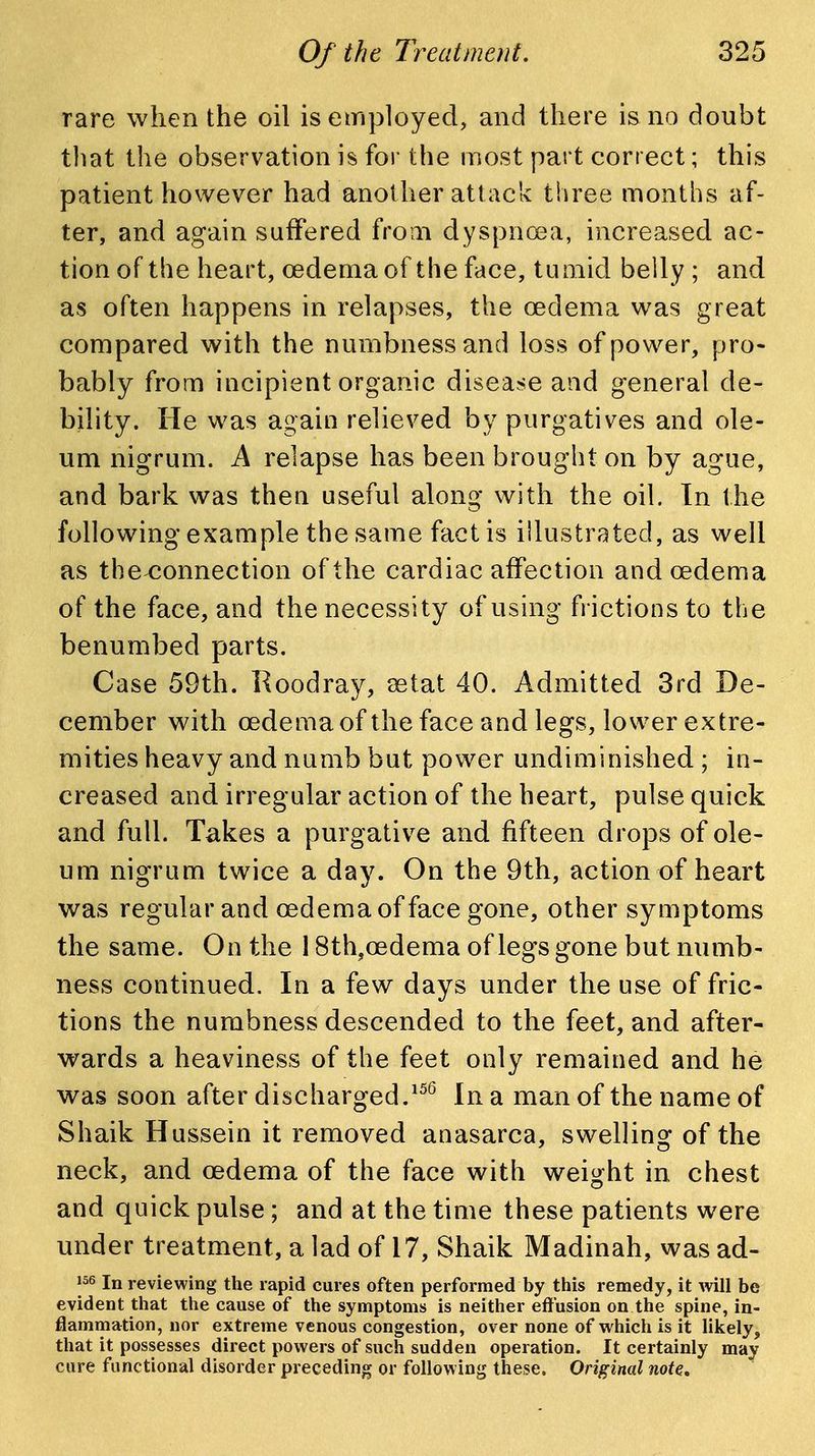 rare when the oil is employed, and there is no doubt tliat the observation is for the most part correct; this patient however had another att ack three months af- ter, and again suffered from dyspnoea, increased ac- tion of the heart, cedema of the face, tumid belly ; and as often happens in relapses, the oedema was great compared with the numbness and loss of power, pro- bably from incipient organic disease and general de- bility. He was again relieved by purgatives and ole- um nigrum. A relapse has been brought on by ague, and bark was then useful along with the oil. tn the following example the same fact is illustrated, as well as the^onnection of the cardiac affection and oedema of the face, and the necessity of using frictions to the benumbed parts. Case 59th. Roodray, setat 40. Admitted 3rd De- cember with oedema of the face and legs, lower extre- mities heavy and numb but power undiminished ; in- creased and irregular action of the heart, pulse quick and full. Takes a purgative and fifteen drops of ole- um nigrum twice a day. On the 9th, action of heart was regular and oedemaof face gone, other symptoms the same. On the 18th,oedema of legs gone but numb- ness continued. In a few days under the use of fric- tions the numbness descended to the feet, and after- wards a heaviness of the feet only remained and he was soon after discharged.In a man of the name of Shaik Hussein it removed anasarca, swelling of the neck, and oedema of the face with weight in chest and quick pulse ; and at the time these patients were under treatment, a lad of 17, Shaik Madinah, was ad- |56 In reviewing the rapid cures often performed by this remedy, it will be evident that the cause of the symptoms is neither effusion on the spine, in- flammation, nor extreme venous congestion, over none of which is it likely, that it possesses direct powers of such sudden operation. It certainly may cure functional disorder preceding or following these. Original note.
