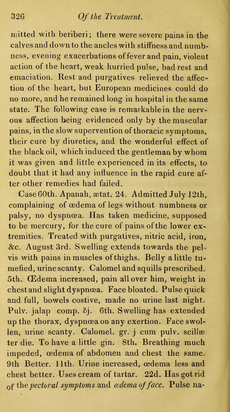 mitted with beriberi; there were severe pains in the calves and down to the ancles with stiffness and numb- ness, evening exacerbations of fever and pain, violent action of the heart, weak hurried pulse, bad rest and emaciation. Rest and purgatives relieved the affec- tion of the heart, but European medicines could do no more, and he remained long in hospital in the same state. The following case is remarkable in the nerv- ous affection being evidenced only by the muscular pains, in the slow supervention of thoracic symptoms, their cure by diuretics, and the wonderful effect of the black oil, which induced the gentleman by whom it was given and little experienced in its effects, to doubt that it had any influence in the rapid cure af- ter other remedies had failed. Case 60th. Apanah, aetat. 24. Admitted July 12th, complaining of oedema of legs without numbness or palsy, no dyspnoea. Has taken medicine^ supposed to be mercury, for the cure of pains of the lower ex- tremities. Treated with purgatives, nitric acid, iron, &c. August 3rd. Swelling extends towards the pel- vis with pains in muscles of thighs. Belly a little tu- mefied, urine scanty. Calomel and squills prescribed. 5th. (Edema increased, pain all over him, weight in chest and slight dyspnoea. Face bloated. Pulse quick and full, bowels costive, made no urine last night. Pulv. jalap comp. 5j. 6th. Swelling has extended up the thorax, dyspnoea on any exertion. Face swol- len, urine scanty. Calomel, gr. j cum pulv. scillae ter die. To have a little gin. 8th. Breathing much impeded, oedema of abdomen and chest the same. 9th Better. 11th. Urine increased, oedema less and chest better. Uses cream of tartar. 22d. Has got rid Qf the pectoral symptoms and oedema of face. Pulse na-