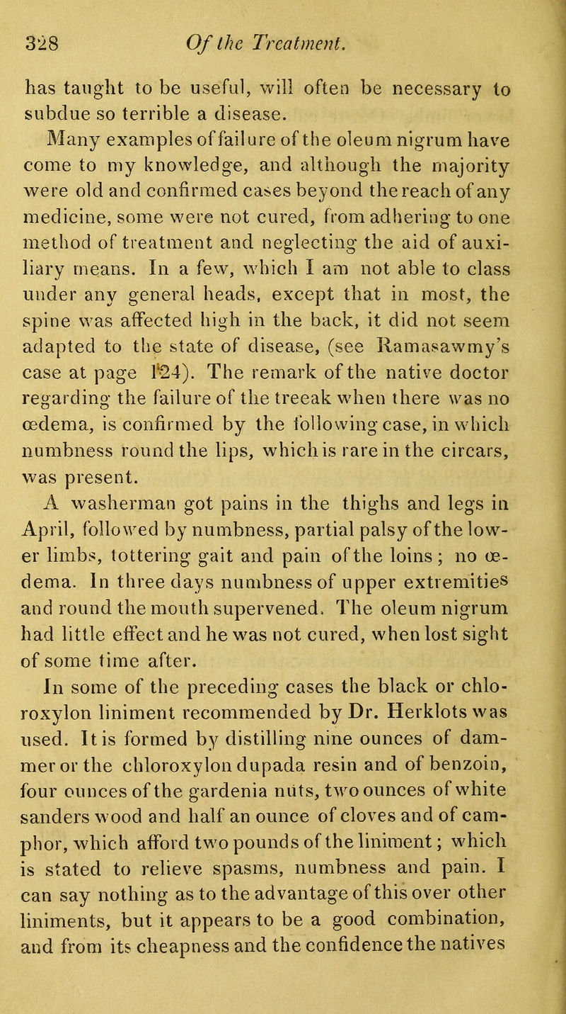 has taught to be useful, will often be necessary to subdue so terrible a disease. Many examples of failure of the oleum nigrum have come to my knowledge, and although the majority were old and confirmed cases beyond the reach of any medicine, some were not cured, from adhering to one method of treatment and neglecting the aid of auxi- liary means. In a few, which I am not able to class under any general heads, except that in most, the spine was affected high in the back, it did not seem adapted to the state of disease, (see Ramasawmy's case at page r«24). The remark of the native doctor regarding the failure of the treeak when there was no oedema, is confirmed by the following case, in which numbness round the lips, which is rare in the circars, was present. A washerman got pains in the thighs and legs in April, followed by numbness, partial palsy of the low- er limbs, tottering gait and pain of the loins; no oe- dema. In three days numbness of upper extremities and round the mouth supervened. The oleum nigrum had little eflfect and he was not cured, when lost sight of some time after. In some of the preceding cases the black or chlo- roxylon liniment recommended by Dr. Herklotswas used. It is formed by distilling nine ounces of dam- merorthe chloroxylon dupada resin and of benzoin, four ounces of the gardenia niits, t^vo ounces of white Sanders wood and half an ounce of cloves and of cam- phor, which aiford two pounds of the liniment; which is stated to relieve spasms, numbness and pain. I can say nothing as to the advantage of this over other liniments, but it appears to be a good combination, and from its cheapness and the confidence the natives