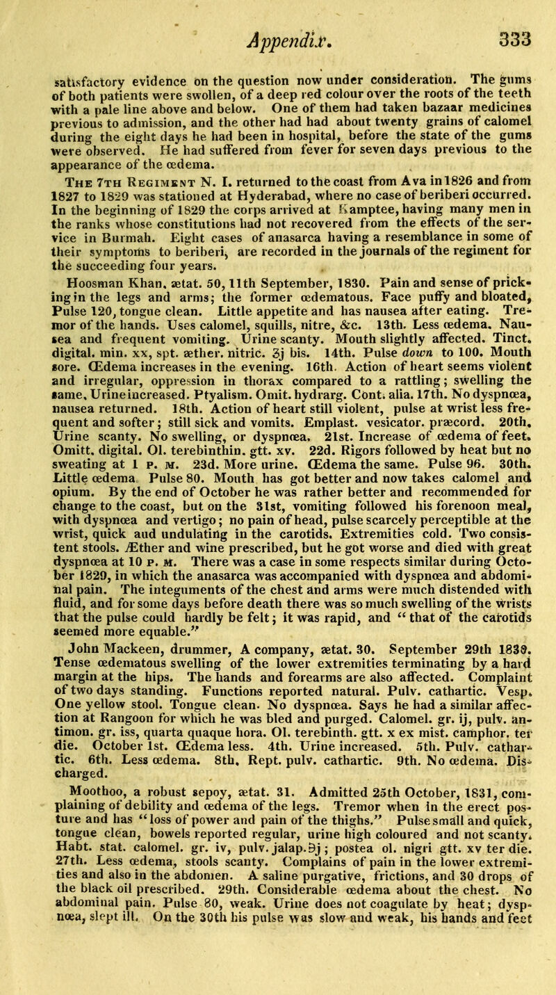 satisfactory evidence on the question now under consideration. The gums of both patients were swollen, of a deep red colour over the roots of the teeth with a pale line above and below. One of them had taken bazaar medicines previous to admission, and the other had had about twenty grains of calomel during the eight days he had been in hospital, before the state of the gums were observed. He had suffered from fever for seven days previous to the appearance of the oedema. The 7th Regiment N. I. returned to the coast from Ava inl826 and from 1827 to 1829 was stationed at Hyderabad, where no case of beriberi occurred. In the beginning of 1829 the corps arrived at Kamptee, having many men in the ranks whose constitutions had not recovered from the elFects of the ser- vice in Burmah. Eight cases of anasarca having a resemblance in some of their symptoms to beriberi, are recorded in the journals of the regiment for the succeeding four years. Hoosman Khan, aetat. 50,11th September, 1830. Pain and sense of prick- ing in the legs and arms; the former cedematous. Face puffy and bloated, Pulse 120, tongue clean. Little appetite and has nausea after eating. Tre- mor of the hands. Uses calomel, squills, nitre, &c. 13th. Less (edema. Nau- sea and frequent vomiting. Urine scanty. Mouth slightly affected. Tinct. digital, min. xx, spt. aether, nitric. 3j bis. 14th. Pulse down to 100. Mouth sore. (Edema increases in the evening. 16th. Action of heart seems violent and irregular, oppression in thorax compared to a rattling; swelling the ■ame, Urineincreased. Ptyalism. Omit, hydrarg. Conti alia. 17th. No dyspnoea, nausea returned. 18th. Action of heart still violent, pulse at wrist less fre- quent and softer; still sick and vomits. Emplast. vesicator. praecord. 20th, Urine scanty. No swelling, or dyspnoea. 21st. Increase of oedema of feet. Omitt, digital. 01. terebinthin. gtt. xv. 22d. Rigors followed by heat but no sweating at 1 p. m. 23d. More urine. (Edema the same. Pulse 96. 30th. Little oedema Pulse 80. Mouth has got better and now takes calomel and opium. By the end of October he was rather better and recommended for change to the coast, but on the 31st, vomiting followed his forenoon meal, with dyspnoea and vertigo; no pain of head, pulse scarcely perceptible at the wrist, quick aud undulating in the carotids. Extremities cold. Two consis- tent stools, ^ther and wine prescribed, but he got worse and died with great dyspnoea at 10 p. M. There was a case in some respects similar during Octo- ber 1829, in which the anasarca was accompanied with dyspnoea and abdomi- nal pain. The integuments of the chest and arms were much distended with fluid, and for some days before death there was so much swelling of the vvrists that the pulse could hardly be felt; it was rapid, and  that of the cairotids seemed more equable.** John Mackeen, drummer, A company, aetat. 30. September 29lh 1839. Tense cedematous swelling of the lower extremities terminating by a hard margin at the hips. The hands and forearms are also affected. Complaint of two days standing. Functions reported natural. Pulv. cathartic. Vesp* One yellow stool. Tongue clean. No dyspnoea. Says he had a similar affec- tion at Rangoon for which he was bled and purged. Calomel, gr. ij, puh. an- timon. gr. iss, quarta quaque hora. Ol. terebinth, gtt. x ex mist, camphor, ter die. October 1st. (Edema less. 4th. Urine increased. 5th. Pulv. cathar- tic. 6th. Less oedema. 8th, Rept. pulv. cathartic. 9th. No oedema. Dis-^ charged. Moothoo, a robust sepoy, £etat. 31. Admitted 25th October, 1831, com- plaining of debility and oedema of the legs. Tremor when in the erect pos- ture and has loss of power and pain of the thighs. Pulse small and quick, tongue clean, bowels reported regular, urine high coloured and not scanty* Habt. Stat, calomel, gr. iv, pulv. jalap. Bj; postea ol. nigri gtt. xv ter die. 27th. Less oedema, stools scanty. Complains of pain in the lower extremi- ties and also in the abdomen. A saline purgative, frictions, and 30 drops of the black oil prescribed. 29th. Considerable oedema about the chest. No abdominal pain. Pulse 80, weak. Urine does not coagulate by heat; dysp- noea, slept ill. On the 30th his pulse was slow and weak, his hands and feet