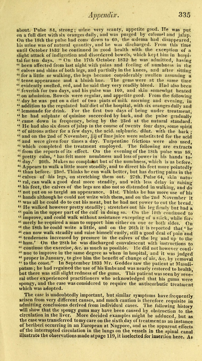 about. Pulse 84, strong; urine very scanty, appetite good. He was put on a full diet with six oranges daily, and was purged by calomfl and jalap. On the 18th the pulse had come down to 60, the oedema had disappeared, his urine was of natural (jnantity, and he was discharged. From this time until October 1832 he continued in good health with the exception of a slight attack of indigestion and disordered bowels, which kept him in hospi- tal for ten days,  On the 17th October 1832 he was admitted, having  been affected from last night with pains and feeling of numbness in the  calves and shins of both legs, and partially in the knees, and after sitting  for a little or walking, the legs became considerably swollen assuming a *'tense appearance and a bluish hue. The gums were at the same time  evidently swelled, red, and he said they very readily bleed. Had also been  feverish for two days, and his pulse was 100, and skin somewhat heated  on admission. Bowels were regular, and appetite good. From the following  day he was put on a diet of two pints of milk morning and evening, in  addition to the regulated half diet of the hospital, with six oranges daily and  lemonade for drink. For the first two days of being under treatment,  he had sulphate of quinine succeeded by bark, and the pulse gradually *' came down in frequency, being by the 23rd at the natural standard. He had also six doses of jalap in the course of twenty four days, some spirit *' of nitrous aether for a few days, the acid, sulphuric, dibit, with the bark ; *' and on the 2nd of November, Bij of lime juice were substituted for the acid and were given four times a day. Turpentine frictions were also used, *' which completed the treatment employed. The following are extracts  from the reports of its effect. On the evening of the 18th pulse was 88, pretty calm, * has felt more numbness and loss of power in his hands to-  day.' 20th. Makes no complaint but of the numbness, which is as before. ** Appears to walk a little more steadily, and to direct his feet more pointedly  than before. 23rd. Thinks he can walk better, but has darting pains in the  calves of his legs, on stretching them out. 27th. Pulse 64, skin natu-  ral, can walk a good deal more steadily, and with less delay in raising  his feet, the calves of the legs are also not so distended in walking, and do  not put on so turgid an appearance, 31st. Thinks he has more use of his  hands although he could not write with them, and on the 2nd November it  was all he could do to cut his meat, but he had not power to cut the bread. He walked however pretty steadily ; stretches out his leg firmly but had a  pain in the upper part of the calf in doing so. On the lOth continued to  improve, and could walk without assistance excepting of a stick, while for- merly he required a man to support him either on one or both sides. On  the 18th he could write a little, and on the 26th it is reported that ' he  can now walk steadily and raise himself easily, still a good deal of pain'and  tenderness increased by pressure in the calves of the leg and up to the  ham.' On the 28th he was discharged convalescent with instructions to  continue the exercise, «&c. as much as possible. Ke did not however conti-  nue to improve in the same degree as when in hospital, and it was judged ** proper in January, to give him the benefit of change of air, &c. by removal  to the coast. In September 1833 Mr. Geddes saw the patient at Masuli- patam; he had regained the use of his limbs and M as nearly restored to health but there was still slight redness of the gums. This patient was seen by seve- ral other experienced practitioners who acknowledged that his gums were spongy, and the case was considered to require the antiscorbutic treatment which was adopted. The case is undoubtedly important, but similar symptoms have frequently arisen from very different causes, and much caution is therefore requisite in admitting conclusions derived from individual cases. The following history will show that the spongy gums may have been caused by obstruction to the circulation in the liver. More decided examples might'^be adduced, but as the case was transferred to my care on the sixth day of treatment as an instance of beriberi occurring in an European at Nagpore, and as the apparent effects of the interrupted circulation in the lungs on the vessels in the spinal canal illustrate the observations made atpage 119, it isselected for insertion here. As