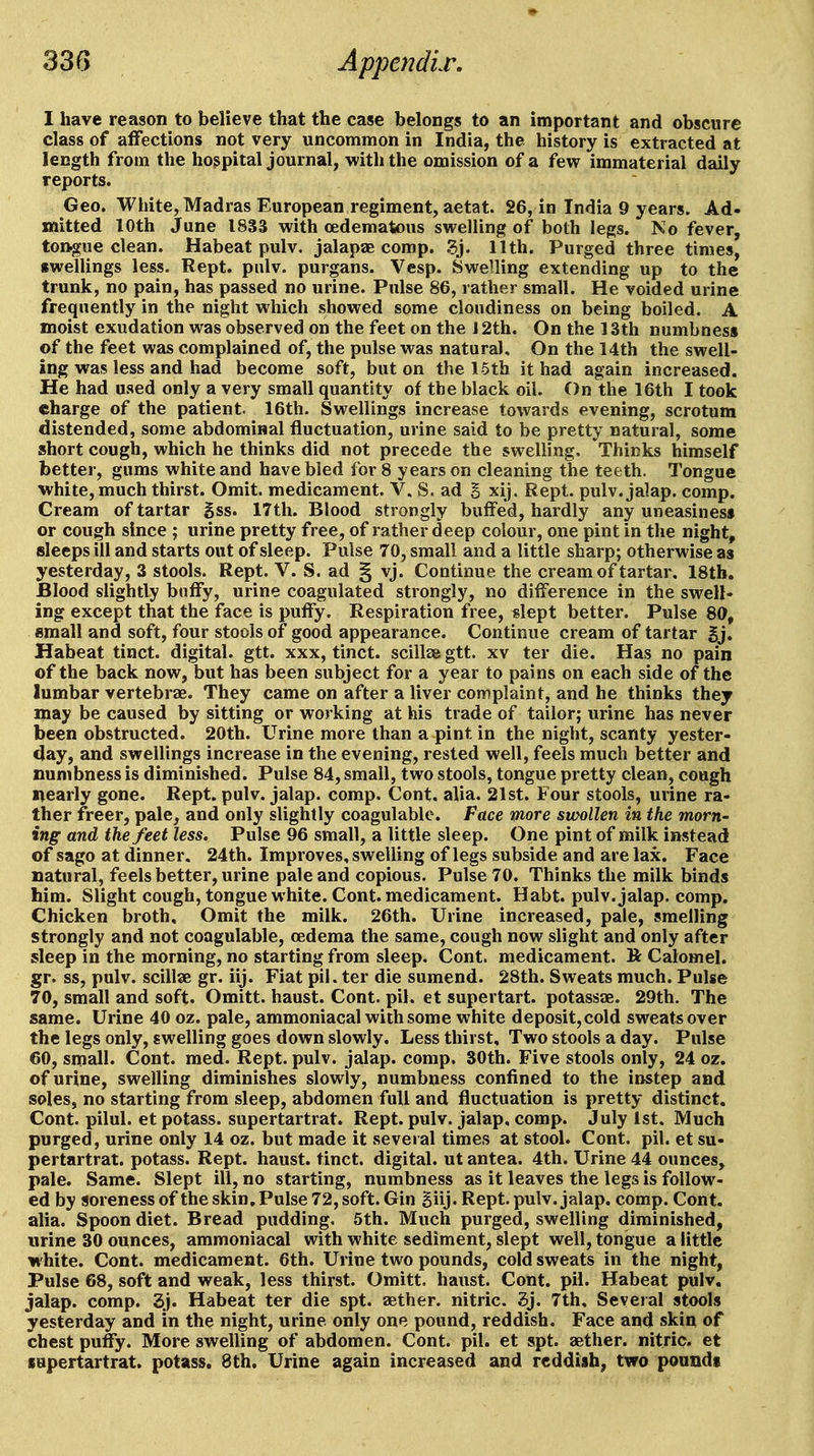 I have reason to believe that the case belongs to an important and obscure class of affections not very uncommon in India, the history is extracted at length from the hospital journal, with the omission of a few immaterial daily reports. Geo. White, Madras European regiment, aetat. 26, in India 9 years. Ad- mitted 10th June 1833 with cedematous swelling of both legs. No fever, tongue clean. Habeat pulv. jalapae comp. 11th. Purged three times, swellings less. Rept. pulv. purgans. Vesp. Swelling extending up to the trunk, no pain, has passed no urine. Pulse 86, rather small. He voided urine frequently in the night which showed some cloudiness on being boiled. A moist exudation was observed on the feet on the J 2th. On the 13th numbness of the feet was complained of, the pulse was natural. On the 14th the swell- ing was less and had become soft, but on the 16th it had again increased. He had used only a very small quantity of the black oil. On the 16th I took charge of the patient. 16th. Swellings increase towards evening, scrotum distended, some abdominal fluctuation, urine said to be pretty natural, some short cough, which he thinks did not precede the swelling. Thinks himself better, gums white and have bled for 8 years on cleaning the teeth. Tongue white, much thirst. Omit, medicament. V. S. ad S xij. Rept. pulv. jalap, comp. Cream of tartar gss. 17th. Blood strongly buffed, hardly any uneasiness or cough since ; urine pretty free, of rather deep colour, one pint in the night, sleeps ill and starts out of sleep. Pulse 70, small and a little sharp; otherwise as yesterday, 3 stools. Rept. V. S. ad § vj. Continue the cream of tartar. 18tb. Blood slightly buffy, urine coagulated strongly, no difference in the swell- ing except that the face is puffy. Respiration free, slept better. Pulse 80, small and soft, four stools of good appearance. Continue cream of tartar gj. Habeat tinct. digital, gtt. xxx, tinct. scillaegtt. xv ter die. Has no pain of the back now, but has been subject for a year to pains on each side of the lumbar vertebrae. They came on after a liver complaint, and he thinks they may be caused by sitting or working at his trade of tailor; urine has never been obstructed. 20th. Urine more than a pint in the night, scanty yester- day, and swellings increase in the evening, rested well, feels much better and numbness is diminished. Pulse 84, small, two stools, tongue pretty clean, cough nearly gone. Rept. pulv. jalap, comp. Cont. alia. 21st. Four stools, urine ra- ther freer, pale, and only slightly coagulable. Face more swollen in the morn- ing and the feet less. Pulse 96 small, a little sleep. One pint of milk instead of sago at dinner. 24th. Improves, swelling of legs subside and are lax. Face natural, feels better, urine pale and copious. Pulse 70. Thinks the milk binds him. Slight cough, tongue white. Cont. medicament. Habt. pulv. jalap, comp. Chicken broth. Omit the milk. 26th. Urine increased, pale, smelling strongly and not coagulable, oedema the same, cough now slight and only after sleep in the morning, no starting from sleep. Cont. medicament. R Calomel, gr. ss, pulv. scillae gr. iij. Fiat pil. ter die sumend. 28th. Sweats much. Pulse 70, small and soft. Omitt. haust. Cont. pil. et supertart. potassae. 29th. The same. Urine 40 oz, pale, ammoniacal with some white deposit, cold sweats over the legs only, swelling goes down slowly. Less thirst. Two stools a day. Pulse 60, small. Cont. med. Rept. pulv. jalap, comp. BOth. Five stools only, 24 oz. of urine, swelling diminishes slowly, numbne.ss confined to the instep and soles, no starting from sleep, abdomen full and fluctuation is pretty distinct. Cont. pilul. et potass, supertartrat. Rept. pulv. jalap, comp. July 1st, Much purged, urine only 14 oz. but made it several times at stool. Cont. pil. et su- pertartrat. potass. Rept. haust. tinct. digital, ut antea. 4th. Urine 44 ounces, pale. Same. Slept ill, no starting, numbness as it leaves the legs is follow- ed by soreness of the skin. Pulse 72, soft. Gin giij. Rept. pulv. jalap, comp. Cont. alia. Spoon diet. Bread pudding. 5th. Much purged, swelling diminished, urine 30 ounces, ammoniacal with white sediment, slept well, tongue a little white. Cont. medicament. 6th. Urine two pounds, cold sweats in the night, Pulse 68, soft and weak, less thirst. Omitt, haust. Cont. pil. Habeat pulv. jalap, comp. 3j. Habeat ter die spt. aether, nitric. ?>}. 7th, Several stools yesterday and in the night, urine only one pound, reddish. Face and skin of chest puffy. More swelling of abdomen. Cont. pil. et spt. aether, nitric, et supertartrat. potass. 8th. Urine again increased and reddish, two pounds