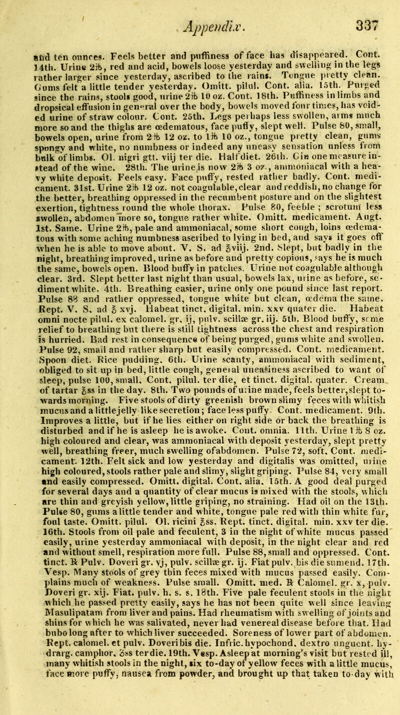 Apperidlw «fid ten onnces. Feels better and puffiness of face has disappeared. Cont. 14th. Uriutt 2]ii, red and acid, bowels loose yesterday and swelling in the legs rather larger since yesterday, ascribed to the rains. Tongue pietty clean. Gums felt a little tender yesterday. Omitt. pilal. Cont. alia, l.'jth. Pnr<5ed since the rains, stooU good, urine 2Tb 10 oz. Cont. 18th. Puffiness in limbs and dropsical effusion in gen^^ral over the body, bowels moved four times, has void- ed urine of straw colour. Cont. 25th. Legs perhaps less swollen, aims much more so and the thighs are cedematous, face puflfy, slept well. Pulse 80, small, bowels open, urine from 2fb 12 ox. to lib 10 oz., tongue pretty clean, gums- spongy and white, no numbness or indeed any uneasy sensation unless from bttlk of Umbg. 01. nigri gtt. viij ter die. Half diet. 26th. Ciw one moasure in- stead of the wine. 28th. The urine.is now 2Jb 3 oz., anmioniacal with a hea- Ty white deposit. Feels easy. Face puffy, rested rather badly. Cont. medi- cament. 31st. Urine 2ib 12 oz. not coagulable,clear and reddish, no change for the better, breathing oppressed in the recumbent posture and on the slightest exertion, tightness round the whole thorax. Pulse 80, feeble ; scrotuni less swollen, abdomen inore so, tongue rather white. Omitt. medicament. Augt. 1st. Same. Urine 2lfj, pal^ and ammoniacal, some short cough, loins oedema- tons with some aching numbness ascribed to lying in bed, and says it goes off when he is able to move about. V. S. ad gviij. 2nd. hlept, but badly in the night, breathing improved, urine as before and pretty copious, '^ays he is much the same, bowels open. Blood buffy in patches. Urine not coagulable although clear. 3rd. Slept better last nig-lit than usual, bowels lax, mine as before, se- diment white. 4th. Breathing easier, urine only one pound since last report. Pulse 88 and rather oppressed, tongue white but clean, o^dcrna the same. Kept. V. S. ad g xvj. liabeat tinct, digital, min. xxv quater die. Habeat omni nocte pilul. ex calomel, gr, ij, pulv. scilljE gr. iij. 5lh. Blood bulTy, srme relief to breathing but there is still tightness across the chest and respiration is hurried. Bad rest in consequence of being purged, gums white and swollen. Pulse 92, small and rather sharp but easily compressed. Cont. medicament. Spoon diet. Rice pudding, 6th. Urine scanty, ammoniacal with sediment, obliged to sit up in bed, little cough, geneial unea.*iness ascribed to want of sleep, pulse 100, small, Cont. pilul. ter die, et tinct. digital, quater. Cream of tartar gss in the day. 8th. Two pounds of uvine made, feels better,slept to- wards morning. Five stools of dirty greenish brown slimy feces with w hitish mucus and a littlejelly like secretion; face less puffy. Cont. medicament. 9th. Improves a little, but if he lies either on right side or back the breathing is disturbed and if he is asleep he is awoke. Cont. omnia, llth. Urine 1 ib 8 oz. high coloured and clear, was ammoniacal with deposit yesterday, slept pretty w(b11, breathing freer, much swelling of abdomen. Pulse 72, soft, Cont. medi- cament. 12th. Felt sick and low yesterday and digitalis was omitted, mine high coloured, stools rather pale and slimy, slight griping. Pulse 84, vej y small mnd easily compressed. Omitt. digital. Cont, alia, I5th. A good deal purged for several days and a quantity of clear mucus is mixed with the stools, which are thin and greyish yellow, little griping, no straining. Had oil on the 13th. Pulse 80, g>ims a little tender and white, tongue pale red with thin white fui-, foul taste. Omitt. pilul. Ol. ricini gss. Rept. tinct, digital, min. xxv ter die. 16th. Stools from oil pale and feculent, 3 in the night of white mucus passed easily, urine yesterday ammoniacal with deposit, in the night clear and red and without smell, respiration more full. Pulse 88, small and oppressed. Cont. tinct. K: Pulv. Doveri gr. vj, pulv. scillae gr. ij. Fiat pulv. bis die sumend. 17th. Vesp. Many stools of grey thin feces mixed with mucus passed easily. Com- plains much of weakness. Pulse small. Omitt. nied. R Calomel, gr. x, pulv. Doveri gr. xij. Fiat. pulv. h. s. s. 18th. Five pale feculent stools in the night which he passed pretty easily, says he has not been quite well since leaving Masulipatam from liver and pains. Had rheumatism with swelling of joints and shins for which he was salivated, never had venereal disease before that. Had bubo long after to which liver succeeded. Soreness of lower part of abdomen. Rept. calomel, et pulv. Doveri bis die. Infric.hypochond. dextro unguent, hy- drarg. camphor* <5ss ter die. 19th. Vesp. Asleep at morning's visit but rested ill, many whitish stools in the night, six to-day of yellow feces with a little mucus, face Biore puffy, nausea from powder, and brought up that taken to day with