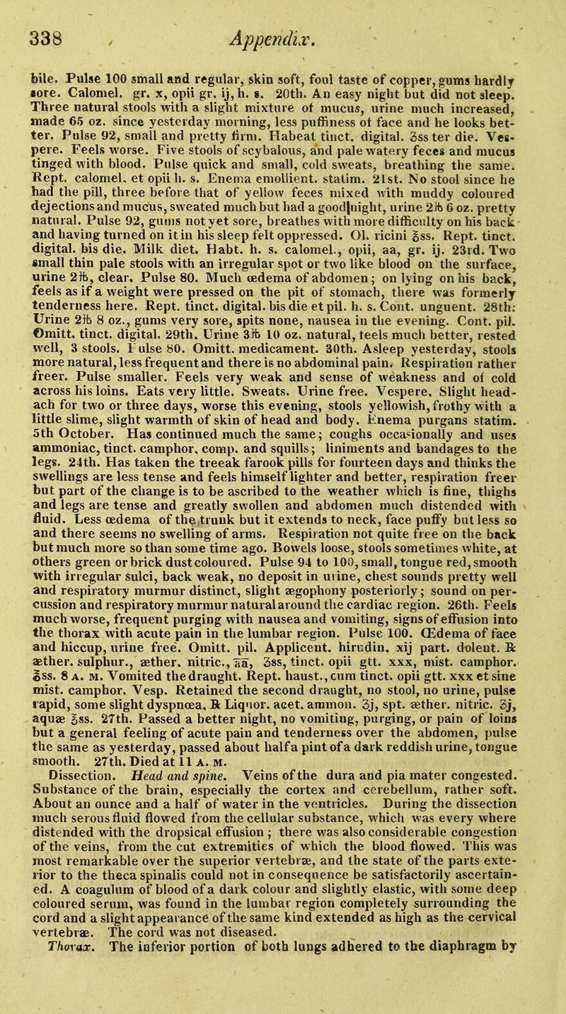 bile. Pulse 100 small and regular, skin soft, foul taste of copper, gums hardly iore. Calomel, gr. x, opii gr. ij,h. », 20th. An easy night but did not sleep. Three natural stools with a slight mixture of mucus, urine much increased, made 65 oz. since yesterday morning, less puffiness ot face and he looks bet- ter. Pulse 92, small and pretty tirm. Habeat tinct. digital. Ssster die. Ves- pere. Feels worse. Five stools of scybalous, and pale watery feces and mucus tinged with blood. Pulse quick and small, cold sweats, breathing the same. Kept calomel, et opii h. s. Enema emollient, statim. 2lst. No stool since he had the pill, three before that of yellow feces mixed with muddy coloured dejections and mucUs, sweated much but had a good|night, urine 2]t 6 oz. pretty natural. Pulse 92, gums not yet sore, breathes with more difficulty on his back- and having turned on it in his sleep felt oppressed. Ol. ricini gss. Rept. tinct. digital, bis die. Milk diet. Habt. h. s. calomel., opii, aa, gr. ij. 23rd. Two small thin pale stools with an irregular spot or two like blood on the surface, urine 2ib, clear. Pulse 80. Much cedema of abdomen ; on lying on ids back, feels as if a weight were pressed on the pit of stomach, there was formerly tenderness here. Rept. tinct. digital, bis die et pil. h. s. Cont. unguent. 28th; Urine 2ft 8 oz., gums very sore, spits none, nausea in the evening. Cont. pil. ©mitt, tinct. digital. 29th. Urine 3Hi 10 oz. natural, teels much better, rested well, 3 stools. F ulseBO. Omitt. medicament. 30th. Asleep yesterday, stools more natural, less frequent and there is no abdominal pain. Respiration rather freer. Pulse smaller. Feels very weak and sense of weakness and of cold across his loins. Eats very little. Sweats. Urine free. Vespere. Slight head- ach for two or three days, worse this evening, stools yellowish, frothy vvith a little slime, slight warmth of skin of head and body. Enema purgans statim. 5th October. Has continued much the same; coughs occanonally and uses ammoniac, tinct. camphor, corap. and squills; liniments and bandages to the legs. 24th. Has taken the treeak farook pills for fourteen days and thinks the swellings are less tense and feels himself lighter and better, respiration freer but part of the change is to be ascribed to the weather which is fine, thighs and legs are tense and greatly swollen and abdomen much distended with fluid. Less cedema of the trunk but it extends to neck, face puffy but less so and there seems no swelling of arms. Respiration not quite free on the back but much more so than some time ago. Bowels loose, stools sometimes white, at others green or brick dust coloured. Pulse 94 to 100, small, tongue red, smooth with irregular sulci, back weak, no deposit in uiine, chest sounds pretty well and respiratory murmur distinct, slight aegophony posteriorly; sound on per- cussion and respiratory murmur naturalaround the cardiac region. 26th. Feels much worse, frequent purging with nausea and vomiting, signs of effusion into the thorax with acute pain in the lumbar region. Pulse 100. CEdema of face and hiccup, urine free. Omitt. pil. Applicent. hirudin, xij part, dolent. B: aether, sulphur., aether, nitric, aa, 3ss, tinct. opii gtt. xxx, mist, camphor, ^ss. 8 a. m. Vomited the draught. Rept. haust.,cum tinct. opii gtt. xxx etsine mist, camphor. Vesp. Retained the second draught, no stool, no urine, pulse rapid, some slight dyspnoea, R Liquor, acet. ammon. 3j, spt. aether, nitric. 2j, aquae gss. 27th. Passed a better night, no vomiting, purging, or pain of loins but a general feeling of acute pain and tenderness over the abdomen, pulse the same as yesterday, passed about half a pint of a dark reddish urine, tongue smooth. 27th.Diedatll A. M. Dissection. Head and spine. Veins of the dura arid pia mater congested. Substance of the brain, especially the cortex and cerebellum, rather soft. About an ounce and a half of water in the ventricles. During the dissection much serous fluid flowed from the cellular substance, which was every where distended with the dropsical effusion ; there was also considerable congestion of the veins, from the cut extremities of which the blood flowed. This was most remarkable over the superior vertebrae, and the state of the parts exte- rior to the theca spinalis could not in consequence be satisfactorily ascertain- ed. A coagulura of blood of a dark colour and slightly elastic, with some deep coloured serum, was found in the lumbar region completely surrounding the cord and a slight appearance of the same kind extended as high as the cervical vertebrae. The cord was not diseased. Thorax, The iaferior portion of both lungs adhered to the diaphragm by