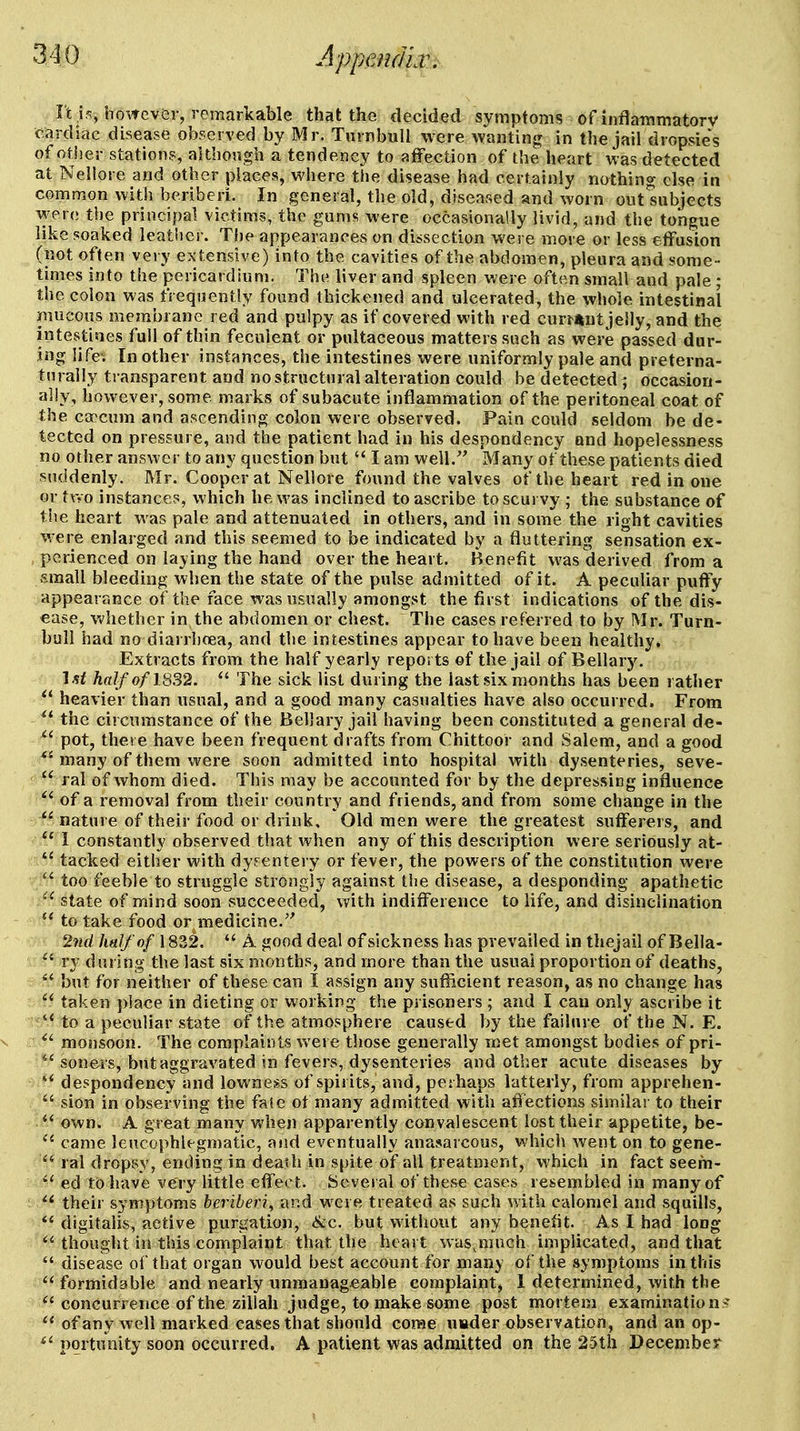 It is, howev&r, remarkable that the decided symptoms of inflammatorv cardiac disease observed by Mr. Turnbull were wanting in the jail dropsies of otiier stations, although a tendency to affection of the heart was detected at Nellore and other places, where the disease had certainly nothing else in common with beriberi. In general, the old, diseased and worn out'subjects wer(; the principal victims, the gums were occasionally livid, and the tongue like soaked leather. Tlie appearances on dissection were more or less effusion (not often very extensive) into the cavities of the abdomen, pleura and some- times into the pericardium. The liver and spleen were often small and pale ; the colon was frequently found thickened and ulcerated, the whole intestinal mucous membrane red and pulpy as if covered with red cur^«ut jelly, and the intestines full of thin feculent or pnltaceous matters such as were passed dur- ing life. In other instances, the intestines were uniformly pale and preterna- turally transparent and no structural alteration could be detected ; occasion- ally, however, some marks of subacute inflammation of the peritoneal coat of the caecum and ascending colon were observed. Pain could seldom be de- tected on pressure, and the patient had in his despondency and hopelessness no other answer to any question but I am well.'' Many of these patients died suddenly. Mr. Cooper at Nellore found the valves of the heart red in one or two instances, which he was inclined to ascribe to scurvy ; the substance of the heart was pale and attenuated in others, and in some the right cavities were enlarged and this seemed to be indicated by a fluttering sensation ex- perienced on laying the hand over the heart. Benefit was derived from a small bleeding when the state of the pulse admitted of it. A peculiar puffy appearance of the face was usually amongst the first indications of the dis- ease, whether in the abdomen or chest. The cases referred to by Mr. Turn- bull had no diarrhoea, and the intestines appear to have been healthy. Extracts from the half yearly reports of the jail of Bellary, I sf half of 1832. The sick list during the last six months has been rather heavier than usual, and a good many casualties have also occurred. From ^* the circumstance of the Bellary jail having been constituted a general de- ^' pot, there have been frequent drafts from Chittoor and Salem, and a good *^ many of them were soon admitted into hospital with dysenteries, seve- ral of whom died. This may be accounted for by the depressing influence ^' of a removal from their country and friends, and from some change in the nature of their food or drink. Old men were the greatest sufferers, and I constantly observed that when any of this description were seriously at- tacked either with dysentery or fever, the powers of the constitution were V too feeble to struggle strongly against the disease, a desponding apathetic state of mind soon succeeded, with indifference to life, and disinclination to take food or medicine.'' 2iid half of 1832. A good deal of sickness has prevailed in thejail of Bella- ry during the last six months, and more than the usual proportion of deaths, s but for neither of these can I assign any sufficient reason, as no change has ©?i.* taken place in dieting or working the prisoners ; and I can only ascribe it is:'* to a peculiar state of the atmosphere caused by the failure oftheN. E. V monsoon. The complaints were those generally met amongst bodies of pri- *Vsoners, but aggravated in fevers, dysenteries and other acute diseases by '* despondency and lowness of spirits, and, perhaps latterly, from apprehen- sion in observing the fafe of many admitted with afiections similar to their own. A great many when apparently convalescent lost their appetite, be- came lencophlegmatic, and eventually anasarcous, which went on to gene- , ; ral dropsy, ending in death in s()ite of all treatment, which in fact seem- M?^'' ed to have very little effect. Several of these cases resembled in many of ■ their symptoms beriberi, and were treated as such v/ith calomel and squills, *' digitalis, active purgation, &c. but without any benefit. As I had long thought in this complaint that the heart wasjiiuch implicated, and that disease of that organ would best account for many of the symptoms in this formidable and nearly unmanageable complaint, 1 determined, with the concurrence of the ziliah judge, to make some post mortem examinations of any well marked cases that should corae usder observation, and an op- pqrtunity soon occurred. A patient was admitted on the 25th December