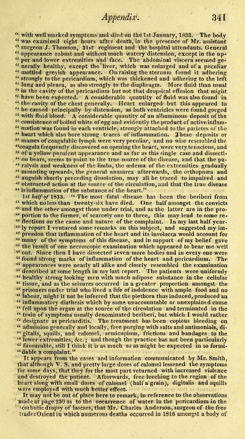 with well marked symptoms and died on the 1st January, 1833. The body was examined eight hours after death, in the presence of Mr. assistant surgeon J. Thomson, 31st regiment and the hospital attendants. General appearance robust and without much watery distension, except in the up- per and lower extremities and face. The abdominal viscera seemed ge- nerally healthy, except the liver, which was enlarged and of a peculiar mottled greyish appearance. On raising the sternum found it adhering ■ strongly to the pericardium, which was thickened and adhering to the left lung and pleura, as also strongly to the diaphragm. More fluid than usual in the cavity of the pericardium but not that dropsical effusion that might have been expected. A considerable quantity of fiuid was also found in the cavity of the chest generally. Heart enlarged but this appeared to be caused principally by distension, as both ventricles were found gorged with fluid blood. A considerable quantity of an albuminous deposit of the consistence of boiled white of egg and evidently the product of active inflani- mation was found in each ventricle, strongly attached to the parietes of the heart which also bore strong traces of inflammation. 3'hese deposits or masses of coagulable lymph were very peculiar, and no wise resembled the coagula frequently discovered on opening the heart, were very tenacious, and of a yellow purulent appearance and as far as this single case and dissecti- on bears, seems to point to the true source of the disease, and that the pa- ralysis and weakness of the limbs, the oedema of the extremities gradually mounting upwards, the g-eneral anasarca afterwards, the orthopnoea and anguish shortly preceding dissolution, may all be traced to impaired and obstructed action at the source of the circulation, and that the true disease is inflammation of the substance of the heart. Isf/iaZ/q/'1833. The most fatal disease has been the beriberi from ^'which no less than twenty-six have died. One half amongst the convicts and the other amongst those under trial, and as the latter are in the pro- portion to the former, of scarcely one to three, this may lead to some re- *' flections on the cause and nature of the complaint. In my last half year- ly report I ventured some remarks on this subject, and suggested my im- pression that inflammation of the heart and its involucra would account for many of the symptoms of this disease, and in support of my belief gave the result of one necroscopic examination which appeared to bear me well ** out. Since then I have dissected seven more bodies and in eveiy one were found strong marks of inflammation of the heart and pericardium. The appearances were nearly all alike and closely resembled the examination described at some length in my last report. The patients were uniformly healthy strong looking men with much adipose substance in the cellular tissue, and as the seizures occurred in a greater proportion amongst the prisoners under trial who lived a life of indolence with ample food and no labour, might it not be inferred that the plethora thus induced, produced an inflammatory diathesis which by some unaccountable or unexplained cause fell upon the organ at the source of the circulation and terminated in the train of symptoms usually denominated beriberi, but which I would rather designate as pericarditis. The treatment has been copious bleeding on admission generally and locally, free purging with salts and antimonial*, di- gitalis, squills, and calomel, semicupium, frictions and bandages to the lower extremities, &c.; and though the practice has not been particularly favourable, still I think it is as much so as might be expected in so formi- dable a complaint. It appears from the cases and information communicated by Mr. Smith, that although V. S. and pretty large doses of calomel lessened the symptoms for some days, that they for the most part returned with increased violence and destroyed the patient. Afterwards, free leeching to the region of the heart along with small doses of calomel (half a grain), digitalis and squills were employed with much better effect. It may not be out of place here to remark, in reference to the observations mad eat page 230 as to the occurrence of water in the pericardium in the f corbuticdropsy of lascars, that Mr. Charles Anderson, surgeon of the free liaderOrientin which numerous deaths occurred in 1816 amongst a body of