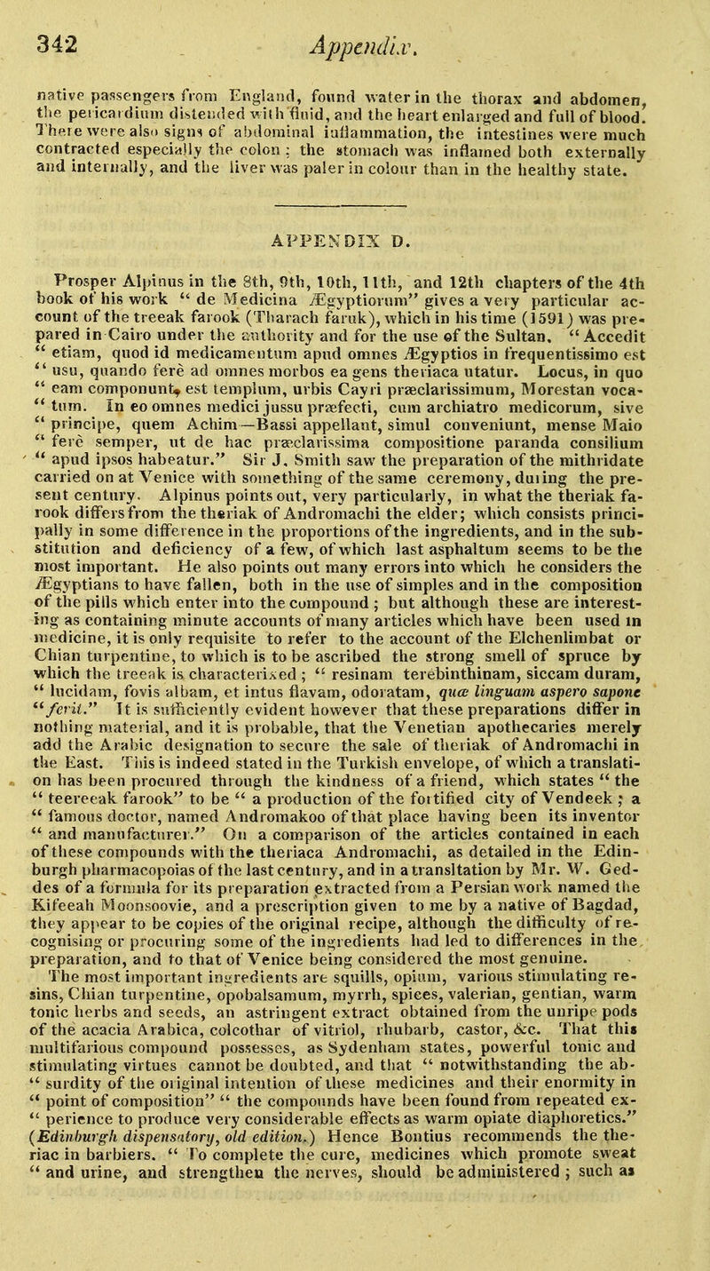 native passengers from England, found water in the thorax and abdomen, the pericar dium distended v. i{h fluid, and the heart enlarged and full of blood. 1 here were also signs of abdominal iallammation, the intestines were much contracted especiislly the colon : the stomach was inflamed both externally and internally, and the liver was paler in colour than in the healthy state. APPENDIX D. Prosper Alpinus in the 8th, 9th, lOth, llth, and 12th chapters of the 4th hook of his work de Medicina iEgyptiorum gives a very particular ac- count of the treeak farook (Tharach faruk), which in his time (1591) was pre- pared in Cairo under the authority and for the use ©f the Sultan. Accedit etiam, quod id medicamentum apud omnes ^^gyptios in frequentissimo est usu, quando fere ad omnes morbos ea gens theriaca utatur. Locus, in quo earn componunt^ est templum, urbis Cayri praeclarissimum, Morestan voca- tuin. In eo omnes medicijussu praefecti, cum archiatro medicorum, sive piinci[)e, quern Achim —Bassi appellant, simul conveniunt, mense Maio fere semper, ut de hac pra>,clarissima compositione paranda consilium apud ipsos habeatur. Sir J, Smitli saw the preparation of the mithridate carried on at Venice with something of the same ceremony, duiing the pre- sent century. Alpinus points out, very particularly, in what the theriak fa- rook differs from the theriak of Andromachi the elder; which consists princi- j)ally in some difference in the proportions of the ingredients, and in the sub- stitution and deficiency of a few, of which last asphaltum seems to be the most important. He also points out many errors into which he considers the iEgyptians to have fallen, both in the use of simples and in the composition of the pills which enter into the compound ; but although these are interest- ing as containing minute accounts of many articles which have been used m medicine, it is only requisite to refer to the account of the Elchenlimbat or Chian turpentine, to which is to be ascribed the strong smell of spruce by which the treeak is characterixed ; resinam terebinthinam, siccam duram, lucidam, fovis albam, et intus fiavam, odoratam, qua linguam aspero sapone ^^ferii. It is sutTicientSy evident however that these preparations differ in nothing material, and it is probable, that the Venetian apothecaries merely add the Arabic designation to secure the sale of theriak of Andromachi in the East. Tiiis is indeed stated in the Turkish envelope, of which a translati- on has been procured through the kindness of a friend, which states the teereeak farook'' to be a production of the fortified city of Vendeek ; a famous doctor, named Andromakoo of that place having been its inventor and manufacturer. On a comparison of the articles contained in each of these compounds with the theriaca Andromachi, as detailed in the Edin- burgh pharmacopoiasof the last century, and in a transltation by Mr. W. Ged- des of a foniuila for its preparation extracted from a Persian work named the Kifeeah Moonsoovie, and a prescription given to me by a native of Bagdad, they appear to be copies of the original recipe, although the difficulty of re- cognising or procuring some of the ingredients had led to differences in the. preparation, and to that of Venice being considered the most genuine. The most important ingredients are squills, opium, various stimulating re- sins, Chian turpentine, opobalsamum, myrrh, spices, valerian, gentian, warm tonic herbs and seeds, an astringent extract obtained from the unripe pods of the acacia Arabica, colcothar of vitriol, rhubarb, castor, &c. That this multifarious compound possesses, as Sydenham states, powerful tonic and stimulating virtues cannot be doubted, and that notwithstanding the ab- surdity of the original intention of these medicines and their enormity in point of composition ^' the compounds have been found from repeated ex- pericnce to produce very considerable effects as warm opiate diaphoretics. {Edinburgh dispensatory, old edition,) Hence Bontius recommends the the- riac in barbiers. To complete the cure, medicines which promote sweat and urine, and strengthen the nerves, should be administered j such a»