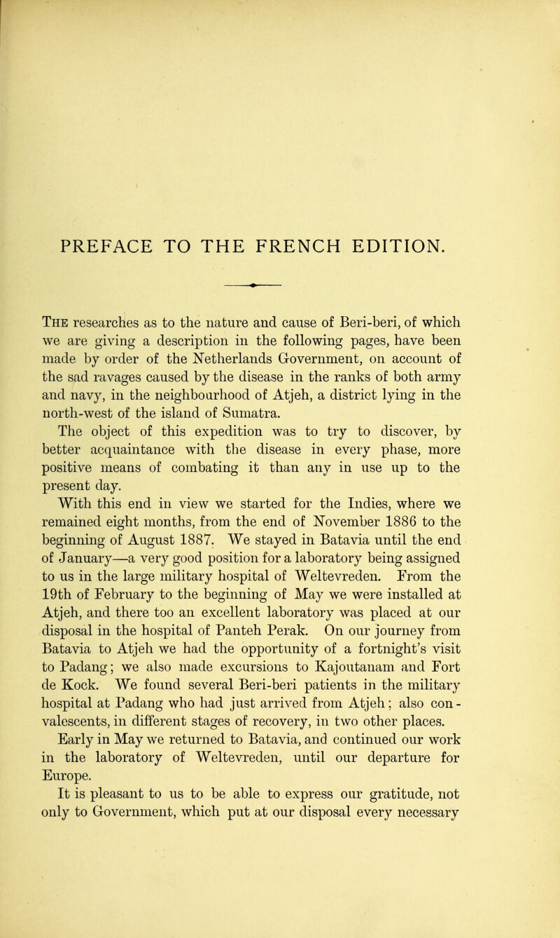 The researches as to the nature and cause of Beri-beri, of which we are giving a description in the following pages, have been made by order of the Netherlands Government, on account of the sad ravages caused by the disease in the ranks of both army and navy, in the neighbourhood of Atjeh, a district lying in the north-west of the island of Sumatra. The object of this expedition was to try to discover, by better acquaintance with the disease in every phase, more positive means of combating it than any in use up to the present day. With this end in view we started for the Indies, where we remained eight months, from the end of November 1886 to the beginning of August 1887. We stayed in Batavia until the end of January—a very good position for a laboratory being assigned to us in the large military hospital of Weltevreden. From the 19 th of February to the beginning of May we were installed at Atjeh, and there too an excellent laboratory was placed at our disposal in the hospital of Panteh Perak. On our journey from Batavia to Atjeh we had the opportunity of a fortnight's visit to Padang; we also made excursions to Kajoutanam and Fort de Kock. We found several Beri-beri patients in the military hospital at Padang who had just arrived from Atjeh; also con - valescents, in different stages of recovery, in two other places. Early in May we returned to Batavia, and continued our work in the laboratory of Weltevreden, until our departure for Europe. It is pleasant to us to be able to express our gratitude, not only to Government, which put at our disposal every necessary