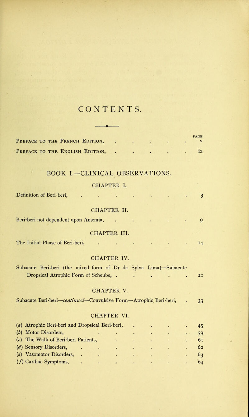 CONTENTS. PAGE Preface to the French Edition, ..... v Preface to the English Edition, . . • . ix BOOK I.—CLINICAL OBSERVATIONS. CHAPTER I. Definition of Beri-beri, . . . . . . .3 CHAPTER II. Beri-beri not dependent upon Anaemia, ..... 9 CHAPTER III. The Initial Phase of Beri-beri, . . . . . .14 CHAPTER IV. Subacute Beri-beri (the mixed form of Dr da Sylva Lima)—Subacute Dropsical Atrophic Form of Scheube, . . . . .21 CHAPTER V. Subacute Beri-beri—continued—Convulsive Form—Atrophic Beri-beri, . 33 CHAPTER VI. (a) Atrophic Beri-beri and Dropsical Beri-beri, . . . .45 (6) Motor Disorders, . . . . . . 59 (c) The Walk of Beri-beri Patients, . . . . .61 (d) Sensory Disorders, ....... 62 (e) Vasomotor Disorders, . . . . . . -63 (/) Cardiac Symptoms, ....... 64