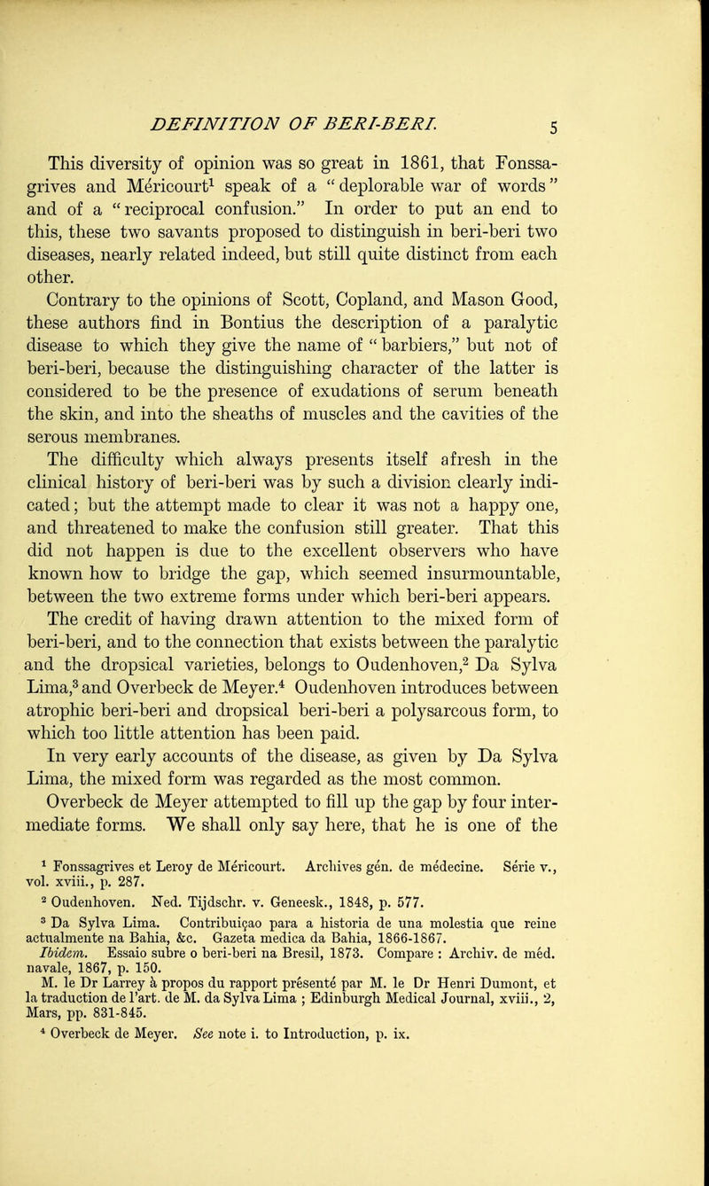 This diversity of opinion was so great in 1861, that Fonssa- grives and Mericourt1 speak of a  deplorable war of words and of a reciprocal confusion. In order to put an end to this, these two savants proposed to distinguish in beri-beri two diseases, nearly related indeed, but still quite distinct from each other. Contrary to the opinions of Scott, Copland, and Mason Good, these authors find in Bontius the description of a paralytic disease to which they give the name of  barbiers, but not of beri-beri, because the distinguishing character of the latter is considered to be the presence of exudations of serum beneath the skin, and into the sheaths of muscles and the cavities of the serous membranes. The difficulty which always presents itself afresh in the clinical history of beri-beri was by such a division clearly indi- cated ; but the attempt made to clear it was not a happy one, and threatened to make the confusion still greater. That this did not happen is due to the excellent observers who have known how to bridge the gap, which seemed insurmountable, between the two extreme forms under which beri-beri appears. The credit of having drawn attention to the mixed form of beri-beri, and to the connection that exists between the paralytic and the dropsical varieties, belongs to Oudenhoven,2 Da Sylva Lima,3 and Overbeck de Meyer.4 Oudenhoven introduces between atrophic beri-beri and dropsical beri-beri a polysarcous form, to which too little attention has been paid. In very early accounts of the disease, as given by Da Sylva Lima, the mixed form was regarded as the most common. Overbeck de Meyer attempted to fill up the gap by four inter- mediate forms. We shall only say here, that he is one of the 1 Fonssagrives et Leroy de Mericourt. Archives gen. de medecine. Serie v., vol. xviii., p. 287. 2 Oudenhoven. Ned. Tijdschr. v. Geneesk., 1848, p. 577. 3 Da Sylva Lima. Contribuicao para a historia de una molestia que reine actualmente na Bahia, &c. Gazeta medica da Bahia, 1866-1867. Ibidem. Essaio subre o beri-beri na Bresil, 1873. Compare : Archiv. de med. navale, 1867, p. 150. M. le Dr Larrey a propos du rapport presente par M. le Dr Henri Dumont, et la traduction de l'art. de M. da Sylva Lima ; Edinburgh Medical Journal, xviii., 2, Mars, pp. 831-845. 4 Overbeck de Meyer. See note i. to Introduction, p. ix.