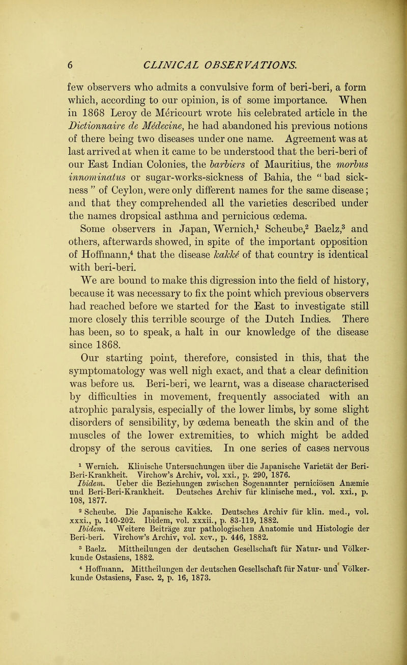 few observers who admits a convulsive form of beri-beri, a form which, according to our opinion, is of some importance. When in 1868 Leroy de Mericourt wrote his celebrated article in the Didionnaire de MMecine, he had abandoned his previous notions of there being two diseases under one name. Agreement was at last arrived at when it came to be understood that the beri-beri of our East Indian Colonies, the barbiers of Mauritius, the morbus innominatus or sugar-works-sickness of Bahia, the bad sick- ness  of Ceylon, were only different names for the same disease; and that they comprehended all the varieties described under the names dropsical asthma and pernicious oedema. Some observers in Japan, Wernich,1 Scheube,2 Baelz,3 and others, afterwards showed, in spite of the important opposition of Hoffmann,4 that the disease hakke' of that country is identical with beri-beri. We are bound to make this digression into the field of history, because it was necessary to fix the point which previous observers had reached before we started for the East to investigate still more closely this terrible scourge of the Dutch Indies. There has been, so to speak, a halt in our knowledge of the disease since 1868. Our starting point, therefore, consisted in this, that the symptomatology was well nigh exact, and that a clear definition was before us. Beri-beri, we learnt, was a disease characterised by difficulties in movement, frequently associated with an atrophic paralysis, especially of the lower limbs, by some slight disorders of sensibility, by oedema beneath the skin and of the muscles of the lower extremities, to which might be added dropsy of the serous cavities. In one series of cases nervous 1 Wernich. Klinische Untersuchungen iiber die Japanische Varietat der Beri- Beri-Krankheit. Virchow's Archiv, vol. xxi., p. 290, 1876. Ibidem. Ueber die Beziehungen zwischen Sogenannter perniciosen Ansemie und Beri-Beri-Krankheit. Deutscb.es Archiv fiir klinische med., vol. xxi., p. 108, 1877. 2 Scheube. Die Japanische Kakke. Deutsches Archiv fiir klin. med., vol. xxxi., p. 140-202. Ibidem, vol. xxxii., p. 83-119, 1882. Ibidem. Weitere Beitrage zur pathologischen Anatomie und Histologic der Beri-beri. Virchow's Archiv, vol. xcv., p. 446, 1882. 3 Baelz. Mittheilungen der deutschen Gesellschaft fiir Natur- und Vblker- kunde Ostasiens, 1882. 4 Hoffmann. Mittheilungen der deutschen Gesellschaft fiir Natur- und Volker- kunde Ostasiens, Fasc. 2, p. 16, 1873.
