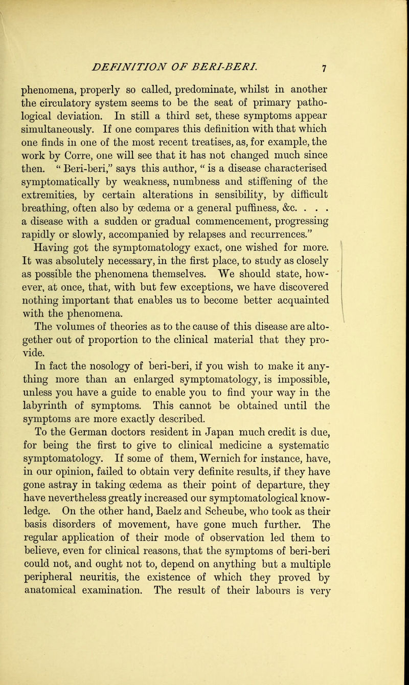 phenomena, properly so called, predominate, whilst in another the circulatory system seems to be the seat of primary patho- logical deviation. In still a third set, these symptoms appear simultaneously. If one compares this definition with that which one finds in one of the most recent treatises, as, for example, the work by Corre, one will see that it has not changed much since then.  Beri-beri, says this author,  is a disease characterised symptomatically by weakness, numbness and stiffening of the extremities, by certain alterations in sensibility, by difficult breathing, often also by oedema or a general puffiness, &c. . . . a disease with a sudden or gradual commencement, progressing rapidly or slowly, accompanied by relapses and recurrences. Having got the symptomatology exact, one wished for more. It was absolutely necessary, in the first place, to study as closely as possible the phenomena themselves. We should state, how- ever, at once, that, with but few exceptions, we have discovered nothing important that enables us to become better acquainted with the phenomena. The volumes of theories as to the cause of this disease are alto- gether out of proportion to the clinical material that they pro- vide. In fact the nosology of beri-beri, if you wish to make it any- thing more than an enlarged symptomatology, is impossible, unless you have a guide to enable you to find your way in the labyrinth of symptoms. This cannot be obtained until the symptoms are more exactly described. To the German doctors resident in Japan much credit is due, for being the first to give to clinical medicine a systematic symptomatology. If some of them, Wernich for instance, have, in our opinion, failed to obtain very definite results, if they have gone astray in taking oedema as their point of departure, they have nevertheless greatly increased our symptomatological know- ledge. On the other hand, Baelz and Scheube, who took as their basis disorders of movement, have gone much further. The regular application of their mode of observation led them to believe, even for clinical reasons, that the symptoms of beri-beri could not, and ought not to, depend on anything but a multiple peripheral neuritis, the existence of which they proved by anatomical examination. The result of their labours is very