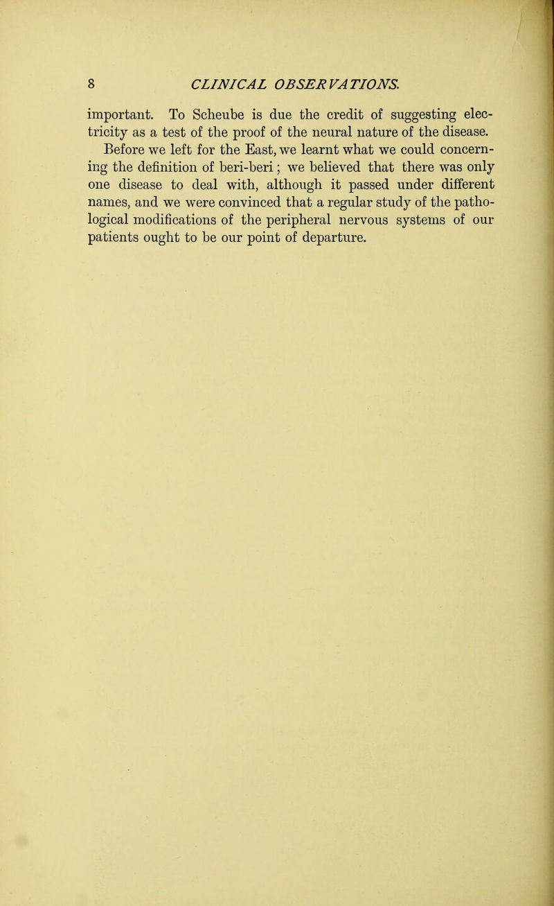 important. To Scheube is due the credit of suggesting elec- tricity as a test of the proof of the neural nature of the disease. Before we left for the East, we learnt what we could concern- ing the definition of beri-beri; we believed that there was only one disease to deal with, although it passed under different names, and we were convinced that a regular study of the patho- logical modifications of the peripheral nervous systems of our patients ought to be our point of departure.