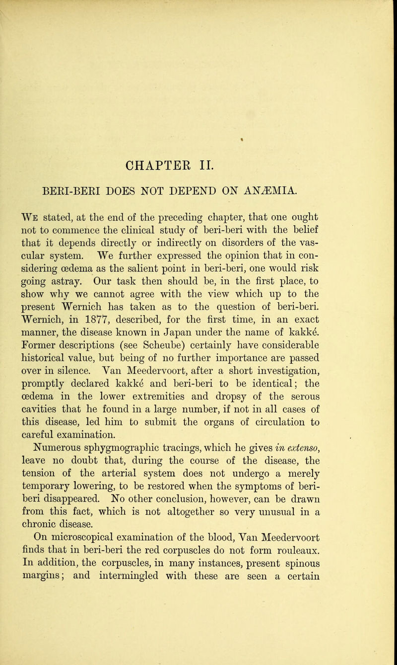 BEKI-BEKI DOES NOT DEPEND ON ANEMIA. We stated, at the end of the preceding chapter, that one ought not to commence the clinical study of beri-beri with the belief that it depends directly or indirectly on disorders of the vas- cular system. We further expressed the opinion that in con- sidering oedema as the salient point in beri-beri, one would risk going astray. Our task then should be, in the first place, to show why we cannot agree with the view which up to the present Wernich has taken as to the question of beri-beri. Wernich, in 1877, described, for the first time, in an exact manner, the disease known in Japan under the name of kakke. Former descriptions (see Scheube) certainly have considerable historical value, but being of no further importance are passed over in silence. Van Meedervoort, after a short investigation, promptly declared kakke and beri-beri to be identical; the oedema in the lower extremities and dropsy of the serous cavities that he found in a large number, if not in all cases of this disease, led him to submit the organs of circulation to careful examination. Numerous sphygmographic tracings, which he gives in extenso, leave no doubt that, during the course of the disease, the tension of the arterial system does not undergo a merely temporary lowering, to be restored when the symptoms of beri- beri disappeared. No other conclusion, however, can be drawn from this fact, which is not altogether so very unusual in a chronic disease. On microscopical examination of the blood, Van Meedervoort finds that in beri-beri the red corpuscles do not form rouleaux. In addition, the corpuscles, in many instances, present spinous margins; and intermingled with these are seen a certain