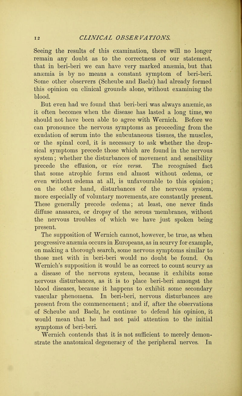 Seeing the results of this examination, there will no longer remain any doubt as to the correctness of our statement, that in beri-beri we can have very marked anaemia, but that anaemia is by no means a constant symptom of beri-beri. Some other observers (Scheube and Baelz) had already formed this opinion on clinical grounds alone, without examining the blood. But even had we found that beri-beri was always anaemic, as it often becomes when the disease has lasted a long time, we should not have been able to agree with Wernich. Before we can pronounce the nervous symptoms as proceeding from the exudation of serum into the subcutaneous tissues, the muscles, or the spinal cord, it is necessary to ask whether the drop- sical symptoms precede those which are found in the nervous system; whether the disturbances of movement and sensibility precede the effusion, or vice versa. The recognised fact that some atrophic forms end almost without oedema, or even without oedema at all, is unfavourable to this opinion; on the other hand, disturbances of the nervous system, more especially of voluntary movements, are constantly present. These generally precede oedema; at least, one never finds diffuse anasarca, or dropsy of the serous 'membranes, without the nervous troubles of which we have just spoken being present. The supposition of Wernich cannot, however, be true, as when progressive anaemia occurs in Europeans, as in scurvy for example, on making a thorough search, some nervous symptoms similar to those met with in beri-beri would no doubt be found. On Wernich's supposition it would be as correct to count scurvy as a disease of the nervous system, because it exhibits some nervous disturbances, as it is to place beri-beri amongst the blood diseases, because it happens to exhibit some secondary vascular phenomena. In beri-beri, nervous disturbances are present from the commencement; and if, after the observations of Scheube and Baelz, he continue to defend his opinion, it would mean that he had not paid attention to the initial symptoms of beri-beri. Wernich contends that it is not sufficient to merely demon- strate the anatomical degeneracy of the peripheral nerves. In