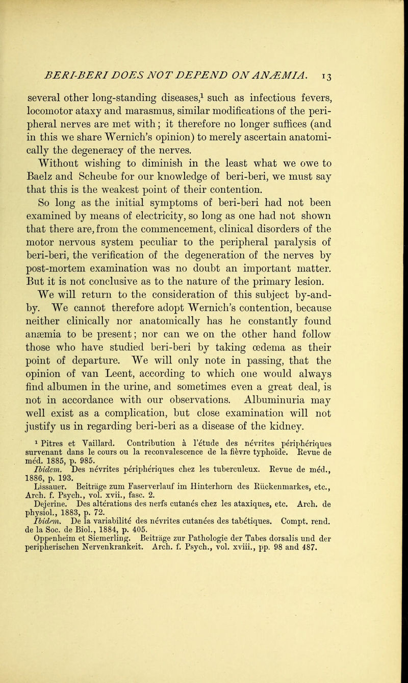 several other long-standing diseases,1 such as infectious fevers, locomotor ataxy and marasmus, similar modifications of the peri- pheral nerves are met with; it therefore no longer suffices (and in this we share Wernich's opinion) to merely ascertain anatomi- cally the degeneracy of the nerves. Without wishing to diminish in the least what we owe to Baelz and Scheube for our knowledge of beri-beri, we must say that this is the weakest point of their contention. So long as the initial symptoms of beri-beri had not been examined by means of electricity, so long as one had not shown that there are, from the commencement, clinical disorders of the motor nervous system peculiar to the peripheral paralysis of beri-beri, the verification of the degeneration of the nerves by post-mortem examination was no doubt an important matter. But it is not conclusive as to the nature of the primary lesion. We will return to the consideration of this subject by-and- by. We cannot therefore adopt Wernich's contention, because neither clinically nor anatomically has he constantly found anaemia to be present; nor can we on the other hand follow those who have studied beri-beri by taking oedema as their point of departure. We will only note in passing, that the opinion of van Leent, according to which one would always find albumen in the urine, and sometimes even a great deal, is not in accordance with our observations. Albuminuria may well exist as a complication, but close examination will not justify us in regarding beri-beri as a disease of the kidney. 1 Pitres et Vaillard. Contribution a l'etude des nevrites peripheriques survenant dans le cours ou la reconvalescence de la fievre typhoi'de. Revue de med. 1885, p. 985. . Ibidem. Des nevrites peripheriques chez les tuberculeux. Revue de med., 1886, p. 193. Lissauer. Beitrage zum Faserverlauf im Hinterhorn des Ruckenmarkes, etc., Arch. f. Psych., vol. xvii., fasc. 2. Dejerine. Des alterations des nerfs cutanes chez les ataxiques, etc. Arch, de physiol., 1883, p. 72. Ibidem. De la variabilite des nevrites cutanees des tabetiques. Compt. rend, de la Soc. de Biol., 1884, p. 405. Oppenheim et Siemerling. Beitrage zur Pathologie der Tabes dorsalis und der peripherischen Nervenkrankeit. Arch. f. Psych., vol. xviii., pp. 98 and 487.