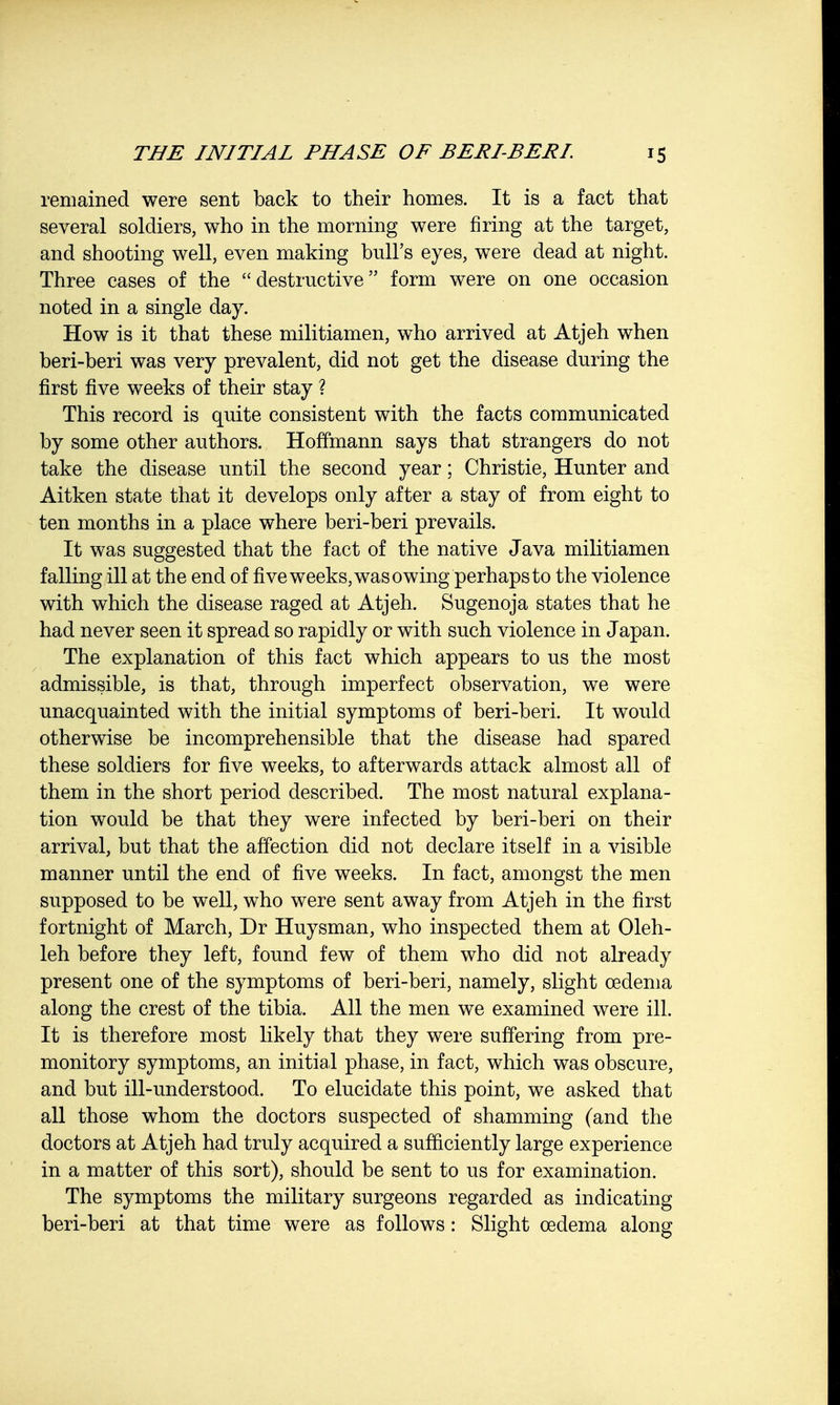 remained were sent back to their homes. It is a fact that several soldiers, who in the morning were firing at the target, and shooting well, even making bull's eyes, were dead at night. Three cases of the destructive form were on one occasion noted in a single day. How is it that these militiamen, who arrived at Atjeh when beri-beri was very prevalent, did not get the disease during the first five weeks of their stay ? This record is quite consistent with the facts communicated by some other authors. Hoffmann says that strangers do not take the disease until the second year; Christie, Hunter and Aitken state that it develops only after a stay of from eight to ten months in a place where beri-beri prevails. It was suggested that the fact of the native Java militiamen falling ill at the end of five weeks, was owing perhaps to the violence with which the disease raged at Atjeh. Sugenoja states that he had never seen it spread so rapidly or with such violence in Japan. The explanation of this fact which appears to us the most admissible, is that, through imperfect observation, we were unacquainted with the initial symptoms of beri-beri. It would otherwise be incomprehensible that the disease had spared these soldiers for five weeks, to afterwards attack almost all of them in the short period described. The most natural explana- tion would be that they were infected by beri-beri on their arrival, but that the affection did not declare itself in a visible manner until the end of five weeks. In fact, amongst the men supposed to be well, who were sent away from Atjeh in the first fortnight of March, Dr Huysman, who inspected them at Oleh- leh before they left, found few of them who did not already present one of the symptoms of beri-beri, namely, slight oedema along the crest of the tibia. All the men we examined were ill. It is therefore most likely that they were suffering from pre- monitory symptoms, an initial phase, in fact, which was obscure, and but ill-understood. To elucidate this point, we asked that all those whom the doctors suspected of shamming (and the doctors at Atjeh had truly acquired a sufficiently large experience in a matter of this sort), should be sent to us for examination. The symptoms the military surgeons regarded as indicating beri-beri at that time were as follows: Slight oedema along