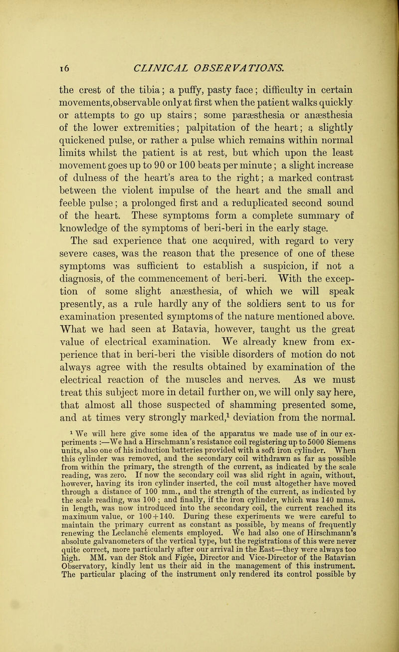 the crest of the tibia; a puffy, pasty face; difficulty in certain movements, observable only at first when the patient walks quickly or attempts to go up stairs; some paresthesia or anaesthesia of the lower extremities; palpitation of the heart; a slightly quickened pulse, or rather a pulse which remains within normal limits whilst the patient is at rest, but which upon the least movement goes up to 90 or 100 beats per minute; a slight increase of dulness of the heart's area to the right; a marked contrast between the violent impulse of the heart and the small and feeble pulse; a prolonged first and a reduplicated second sound of the heart. These symptoms form a complete summary of knowledge of the symptoms of beri-beri in the early stage. The sad experience that one acquired, with regard to very severe cases, was the reason that the presence of one of these symptoms was sufficient to establish a suspicion, if not a diagnosis, of the commencement of beri-beri. With the excep- tion of some slight anaesthesia, of which we will speak presently, as a rule hardly any of the soldiers sent to us for examination presented symptoms of the nature mentioned above. What we had seen at Batavia, however, taught us the great value of electrical examination. We already knew from ex- perience that in beri-beri the visible disorders of motion do not always agree with the results obtained by examination of the electrical reaction of the muscles and nerves. As we must treat this subject more in detail further on, we will only say here, that almost all those suspected of shamming presented some, and at times very strongly marked,1 deviation from the normal. 1 We will here give some idea of the apparatus we made use of in our ex- periments :—We had a Hirschmann's resistance coil registering up to 5000 Siemens units, also one of his induction batteries provided with a soft iron cylinder. When this cylinder was removed, and the secondary coil withdrawn as far as possible from within the primary, the strength of the current, as indicated by the scale reading, was zero. If now the secondary coil was slid right in again, without, however, having its iron cylinder inserted, the coil must altogether have moved through a distance of 100 mm., and the strength of the current, as indicated by the scale reading, was 100 ; and finally, if the iron cylinder, which was 140 mms. in length, was now introduced into the secondary coil, the current reached its maximum value, or 100 + 140. During these experiments we were careful to maintain the primary current as constant as possible, by means of frequently renewing the Leclanche elements employed. We had also one of Hirschmann's absolute galvanometers of the vertical type, but the registrations of this were never quite correct, more particularly after our arrival in the East—they were always too high. MM. van der Stok and Figee, Director and Vice-Director of the Batavian Observatory, kindly lent us their aid in the management of this instrument. The particular placing of the instrument only rendered its control possible by