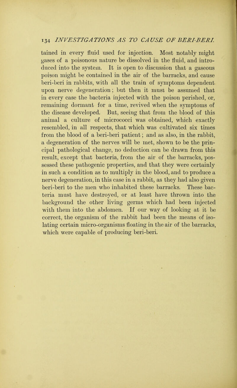 tained in every fluid used for injection. Most notably might gases of a poisonous nature be dissolved in the fluid, and intro- duced into the system. It is open to discussion that a gaseous poison might be contained in the air of the barracks, and cause beri-beri in rabbits, with all the train of symptoms dependent upon nerve degeneration; but then it must be assumed that in every case the bacteria injected with the poison perished, or, remaining dormant for a time, revived when the symptoms of the disease developed. But, seeing that from the blood of this animal a culture of micrococci was obtained, which exactly resembled, in all respects, that which was cultivated six times from the blood of a beri-beri patient; and as also, in the rabbit, a degeneration of the nerves will be met, shown to be the prin- cipal pathological change, no deduction can be drawn from this result, except that bacteria, from the air of the barracks, pos- sessed these pathogenic properties, and that they were certainly in such a condition as to multiply in the blood, and to produce a nerve degeneration, in this case in a rabbit, as they had also given beri-beri to the men who inhabited these barracks. These bac- teria must have destroyed, or at least have thrown into the background the other living germs which had been injected with them into the abdomen. If our way of looking at it be correct, the organism of the rabbit had been the means of iso- lating certain micro-organisms floating in the air of the barracks, which were capable of producing beri-beri.