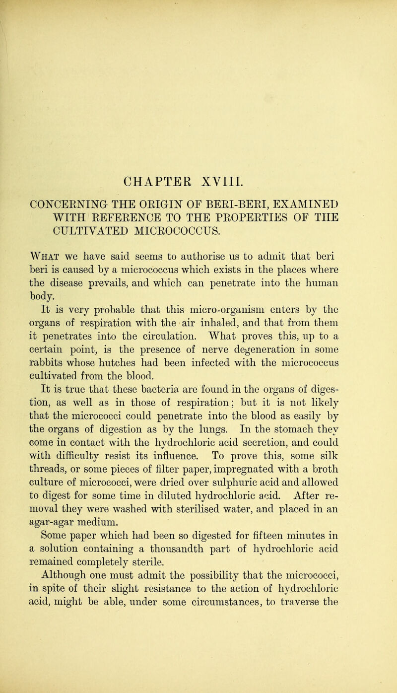 CONCEKNING THE OEIGIN OF BEEI-BEEI, EXAMINED WITH EEFEEENCE TO THE PEOPEETIES OF THE CULTIVATED MICEOCOCCUS. What we have said seems to authorise us to admit that beri beri is caused by a micrococcus which exists in the places where the disease prevails, and which can penetrate into the human body. It is very probable that this micro-organism enters by the organs of respiration with the air inhaled, and that from them it penetrates into the circulation. What proves this, up to a certain point, is the presence of nerve degeneration in some rabbits whose hutches had been infected with the micrococcus cultivated from the blood. It is true that these bacteria, are found in the organs of diges- tion, as well as in those of respiration; but it is not likely that the micrococci could penetrate into the blood as easily by the organs of digestion as by the lungs. In the stomach they come in contact with the hydrochloric acid secretion, and could with difficulty resist its influence. To prove this, some silk threads, or some pieces of filter paper, impregnated with a broth culture of micrococci, were dried over sulphuric acid and allowed to digest for some time in diluted hydrochloric acid. After re- moval they were washed with sterilised water, and placed in an agar-agar medium. Some paper which had been so digested for fifteen minutes in a solution containing a thousandth part of hydrochloric acid remained completely sterile. Although one must admit the possibility that the micrococci, in spite of their slight resistance to the action of hydrochloric acid, might be able, under some circumstances, to traverse the