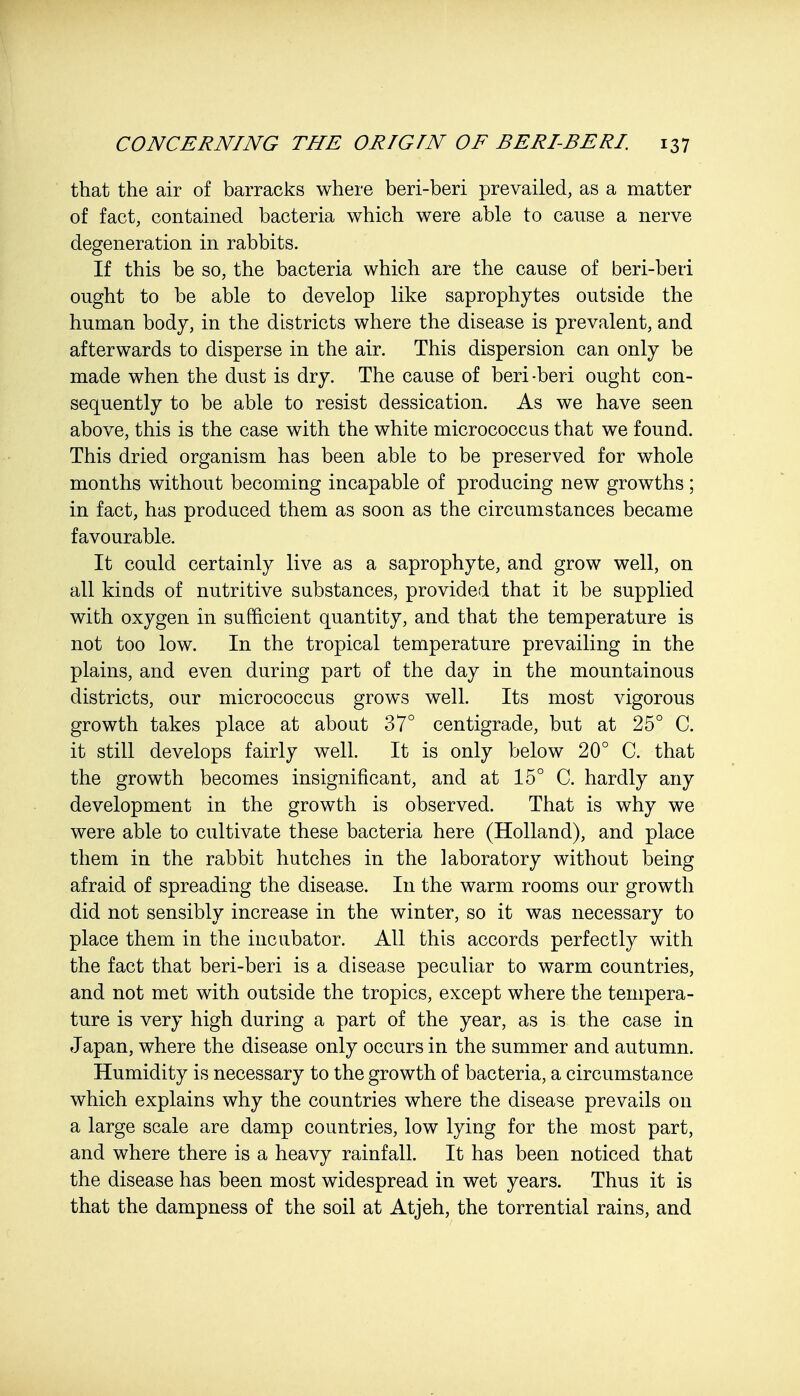 that the air of barracks where beri-beri prevailed, as a matter of fact, contained bacteria which were able to cause a nerve degeneration in rabbits. If this be so, the bacteria which are the cause of beri-beri ought to be able to develop like saprophytes outside the human body, in the districts where the disease is prevalent, and afterwards to disperse in the air. This dispersion can only be made when the dust is dry. The cause of beri-beri ought con- sequently to be able to resist dessication. As we have seen above, this is the case with the white micrococcus that we found. This dried organism has been able to be preserved for whole months without becoming incapable of producing new growths; in fact, has produced them as soon as the circumstances became favourable. It could certainly live as a saprophyte, and grow well, on all kinds of nutritive substances, provided that it be supplied with oxygen in sufficient quantity, and that the temperature is not too low. In the tropical temperature prevailing in the plains, and even during part of the day in the mountainous districts, our micrococcus grows well. Its most vigorous growth takes place at about 37° centigrade, but at 25° C. it still develops fairly well. It is only below 20° C. that the growth becomes insignificant, and at 15° C. hardly any development in the growth is observed. That is why we were able to cultivate these bacteria here (Holland), and place them in the rabbit hutches in the laboratory without being afraid of spreading the disease. In the warm rooms our growth did not sensibly increase in the winter, so it was necessary to place them in the incubator. All this accords perfectly with the fact that beri-beri is a disease peculiar to warm countries, and not met with outside the tropics, except where the tempera- ture is very high during a part of the year, as is the case in Japan, where the disease only occurs in the summer and autumn. Humidity is necessary to the growth of bacteria, a circumstance which explains why the countries where the disease prevails on a large scale are damp countries, low lying for the most part, and where there is a heavy rainfall. It has been noticed that the disease has been most widespread in wet years. Thus it is that the dampness of the soil at Atjeh, the torrential rains, and