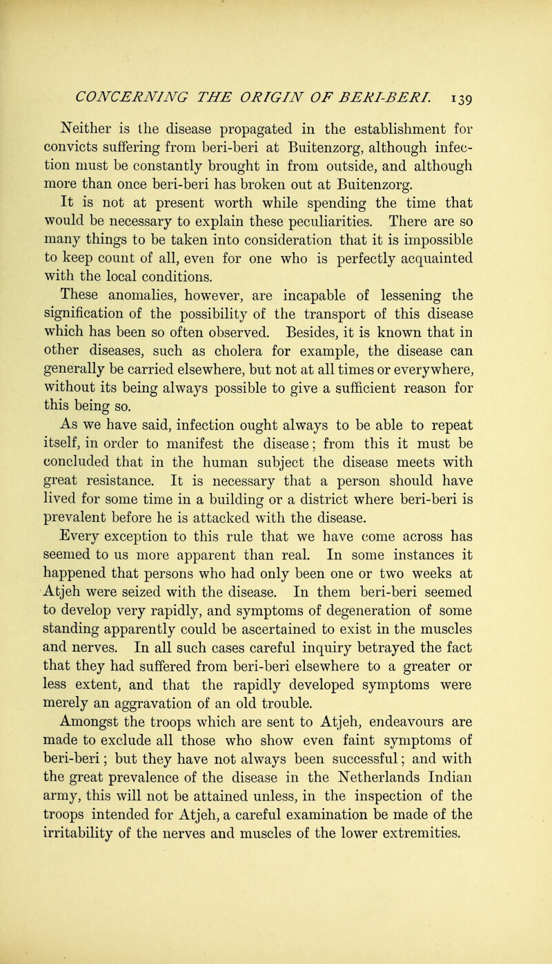 Neither is the disease propagated in the establishment for convicts suffering from beri-beri at Buitenzorg, although infec- tion must be constantly brought in from outside, and although more than once beri-beri has broken out at Buitenzorg. It is not at present worth while spending the time that would be necessary to explain these peculiarities. There are so many things to be taken into consideration that it is impossible to keep count of all, even for one who is perfectly acquainted with the local conditions. These anomalies, however, are incapable of lessening the signification of the possibility of the transport of this disease which has been so often observed. Besides, it is known that in other diseases, such as cholera for example, the disease can generally be carried elsewhere, but not at all times or everywhere, without its being always possible to give a sufficient reason for this being so. As we have said, infection ought always to be able to repeat itself, in order to manifest the disease; from this it must be concluded that in the human subject the disease meets with great resistance. It is necessary that a person should have lived for some time in a building or a district where beri-beri is prevalent before he is attacked with the disease. Every exception to this rule that we have come across has seemed to us more apparent than real. In some instances it happened that persons who had only been one or two weeks at Atjeh were seized with the disease. In them beri-beri seemed to develop very rapidly, and symptoms of degeneration of some standing apparently could be ascertained to exist in the muscles and nerves. In all such cases careful inquiry betrayed the fact that they had suffered from beri-beri elsewhere to a greater or less extent, and that the rapidly developed symptoms were merely an aggravation of an old trouble. Amongst the troops which are sent to Atjeh, endeavours are made to exclude all those who show even faint symptoms of beri-beri; but they have not always been successful; and with the great prevalence of the disease in the Netherlands Indian army, this will not be attained unless, in the inspection of the troops intended for Atjeh, a careful examination be made of the irritability of the nerves and muscles of the lower extremities.