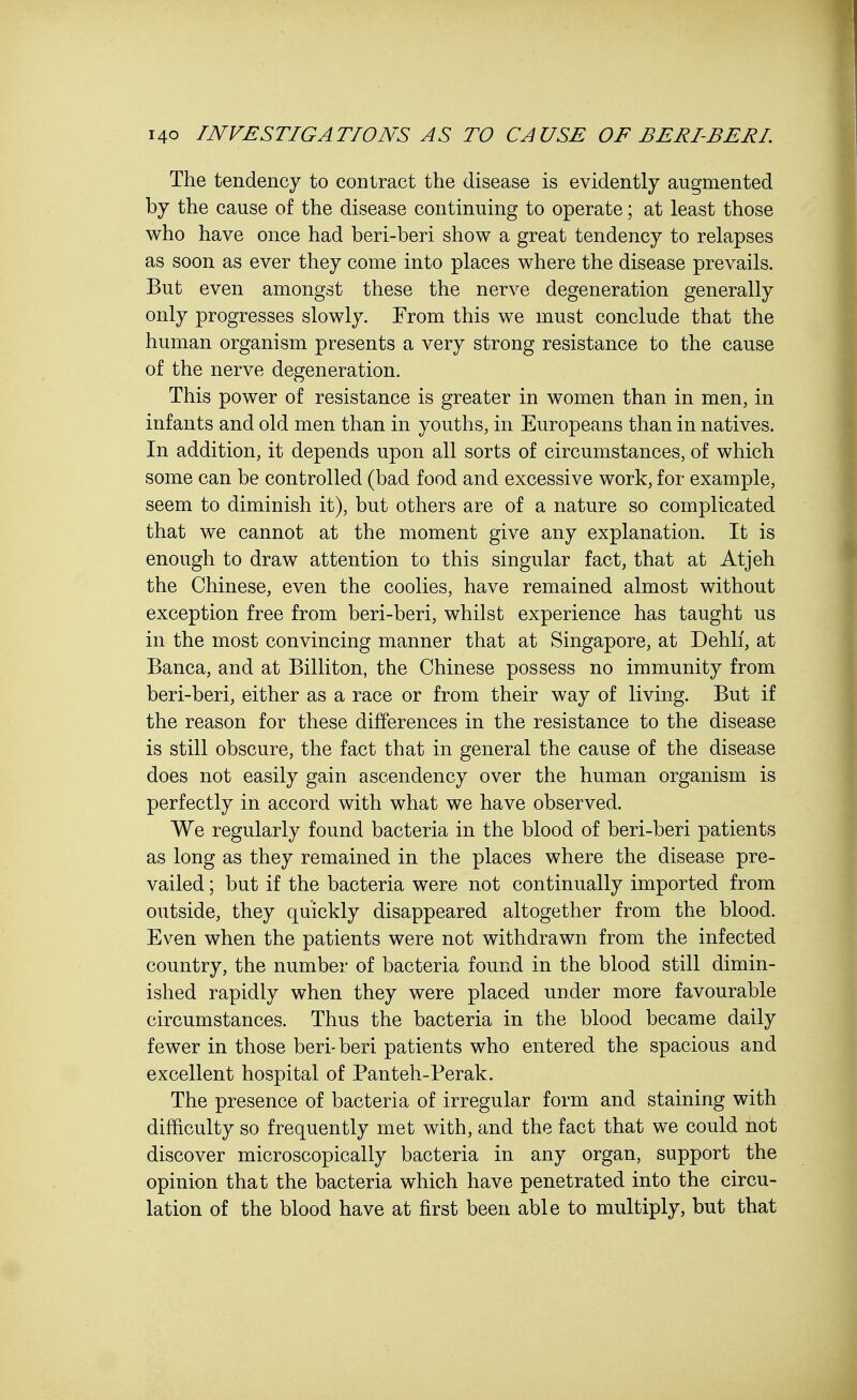 The tendency to contract the disease is evidently augmented by the cause of the disease continuing to operate; at least those who have once had beri-beri show a great tendency to relapses as soon as ever they come into places where the disease prevails. But even amongst these the nerve degeneration generally only progresses slowly. Erom this we must conclude that the human organism presents a very strong resistance to the cause of the nerve degeneration. This power of resistance is greater in women than in men, in infants and old men than in youths, in Europeans than in natives. In addition, it depends upon all sorts of circumstances, of which some can be controlled (bad food and excessive work, for example, seem to diminish it), but others are of a nature so complicated that we cannot at the moment give any explanation. It is enough to draw attention to this singular fact, that at Atjeh the Chinese, even the coolies, have remained almost without exception free from beri-beri, whilst experience has taught us in the most convincing manner that at Singapore, at Dehli, at Banca, and at Billiton, the Chinese possess no immunity from beri-beri, either as a race or from their way of living. But if the reason for these differences in the resistance to the disease is still obscure, the fact that in general the cause of the disease does not easily gain ascendency over the human organism is perfectly in accord with what we have observed. We regularly found bacteria in the blood of beri-beri patients as long as they remained in the places where the disease pre- vailed ; but if the bacteria were not continually imported from outside, they quickly disappeared altogether from the blood. Even when the patients were not withdrawn from the infected country, the number of bacteria found in the blood still dimin- ished rapidly when they were placed under more favourable circumstances. Thus the bacteria in the blood became daily fewer in those beri-beri patients who entered the spacious and excellent hospital of Panteh-Perak. The presence of bacteria of irregular form and staining with difficulty so frequently met with, and the fact that we could not discover microscopically bacteria in any organ, support the opinion that the bacteria which have penetrated into the circu- lation of the blood have at first been able to multiply, but that