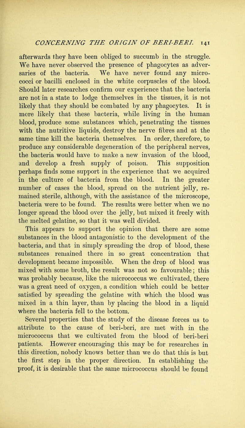 afterwards they have been obliged to succumb in the struggle. We have never observed the presence of phagocytes as adver- saries of the bacteria. We have never found any micro- cocci or bacilli enclosed in the white corpuscles of the blood. Should later researches confirm our experience that the bacteria are not in a state to lodge themselves in the tissues, it is not likely that they should be combated by any phagocytes. It is more likely that these bacteria, while living in the human blood, produce some substances which, penetrating the tissues with the nutritive liquids, destroy the nerve fibres and at the same time kill the bacteria themselves. In order, therefore, to produce any considerable degeneration of the peripheral nerves, the bacteria would have to make a new invasion of the blood, and develop a fresh supply of poison. This supposition perhaps finds some support in the experience that we acquired in the culture of bacteria from the blood. In the greater number of cases the blood, spread on the nutrient jelly, re- mained sterile, although, with the assistance of the microscope, bacteria were to be found. The results were better when we no longer spread the blood over the jelly, but mixed it freely with the melted gelatine, so that it was well divided. This appears to support the opinion that there are some substances in the blood antagonistic to the development of the bacteria, and that in simply spreading the drop of blood, these substances remained there in so great concentration that development became impossible. When the drop of blood was mixed with some broth, the result was not so favourable; this was probably because, like the micrococcus we cultivated, there was a great need of oxygen, a condition which could be better satisfied by spreading the gelatine with which the blood was mixed in a thin layer, than by placing the blood in a liquid where the bacteria fell to the bottom. Several properties that the study of the disease forces us to attribute to the cause of beri-beri, are met with in the micrococcus that we cultivated from the blood of beri-beri patients. However encouraging this may be for researches in this direction, nobody knows better than we do that this is but the first step in the proper direction. In establishing the proof, it is desirable that the same micrococcus should be found