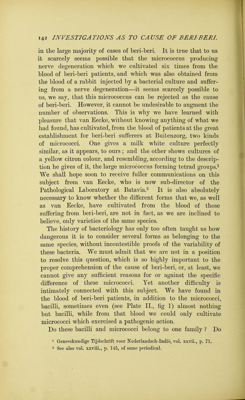 in the large majority of cases of beri-beri. It is true that to us it scarcely seems possible that the micrococcus producing nerve degeneration which we cultivated six times from the blood of beri-beri patients, and which was also obtained from the blood of a rabbit injected by a bacterial culture and suffer- ing from a nerve degeneration—it seems scarcely possible to us, we say, that this micrococcus can be rejected as the cause of beri-beri. However, it cannot be undesirable to augment the number of observations. This is why we have learned with pleasure that van Eecke, without knowing anything of what we had found, has cultivated, from the blood of patients at the great establishment for beri-beri sufferers at Buitenzorg, two kinds of micrococci. One gives a milk white culture perfectly similar, as it appears, to ours ; and the other shows cultures of a yellow citron colour, and resembling, according to the descrip- tion he gives of it, the large micrococcus forming tetrad groups.1 We shall hope soon to receive fuller communications on this subject from van Eecke, who is now sub-director of the Pathological Laboratory at Batavia.2 It is also absolutely necessary to know whether the different forms that we, as well as van Eecke, have cultivated from the blood of those suffering from beri-beri, are not in fact, as we are inclined to believe, only varieties of the same species. The history of bacteriology has only too often taught us how dangerous it is to consider several forms as belonging to the same species, without incontestible proofs of the variability of these bacteria. We must admit that we are not in a position to resolve this question, which is so highly important to the proper comprehension of the cause of beri-beri, or, at least, we cannot give any sufficient reasons for or against the specific difference of these micrococci. Yet another difficulty is intimately connected with this subject. We have found in the blood of beri-beri patients, in addition to the micrococci, bacilli, sometimes even (see Plate II., fig 1) almost nothing but bacilli, while from that blood we could only cultivate micrococci which exercised a pathogenic action. Do these bacilli and micrococci belong to one family ? Do 1 Geneeskundige Tijdschrift voor Nederlandsch-Indie, vol. xxvii., p. 71. 2 See also vol, xxviii., p. 145, of same periodical.