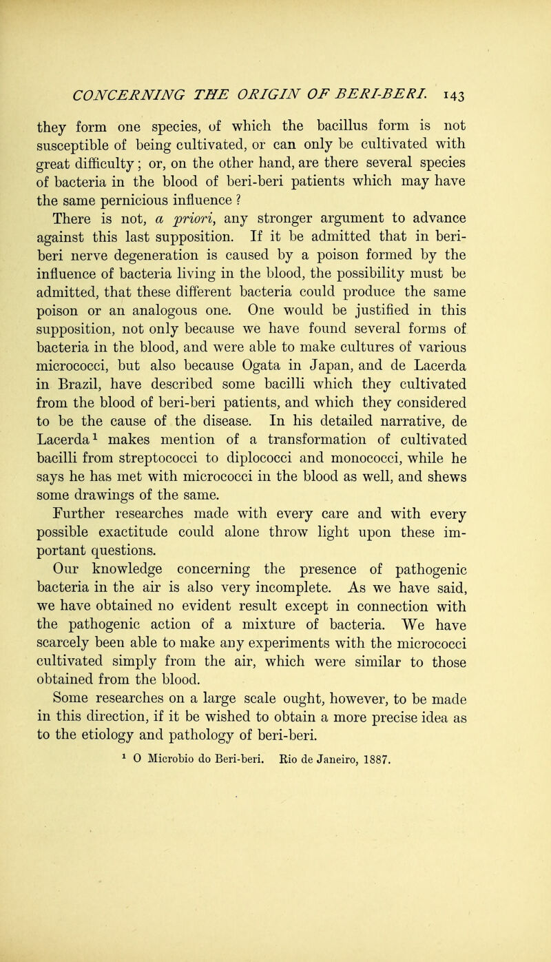 they form one species, of which the bacillus form is not susceptible of being cultivated, or can only be cultivated with great difficulty; or, on the other hand, are there several species of bacteria in the blood of beri-beri patients which may have the same pernicious influence ? There is not, a 'priori, any stronger argument to advance against this last supposition. If it be admitted that in beri- beri nerve degeneration is caused by a poison formed by the influence of bacteria living in the blood, the possibility must be admitted, that these different bacteria could produce the same poison or an analogous one. One would be justified in this supposition, not only because we have found several forms of bacteria in the blood, and were able to make cultures of various micrococci, but also because Ogata in Japan, and de Lacerda in Brazil, have described some bacilli which they cultivated from the blood of beri-beri patients, and which they considered to be the cause of the disease. In his detailed narrative, de Lacerda1 makes mention of a transformation of cultivated bacilli from streptococci to diplococci and monococci, while he says he has met with micrococci in the blood as well, and shews some drawings of the same. Further researches made with every care and with every possible exactitude could alone throw light upon these im- portant questions. Our knowledge concerning the presence of pathogenic bacteria in the air is also very incomplete. As we have said, we have obtained no evident result except in connection with the pathogenic action of a mixture of bacteria. We have scarcely been able to make any experiments with the micrococci cultivated simply from the air, which were similar to those obtained from the blood. Some researches on a large scale ought, however, to be made in this direction, if it be wished to obtain a more precise idea as to the etiology and pathology of beri-beri. 1 0 Microbio do Beri-beri. Rio de Janeiro, 1887.