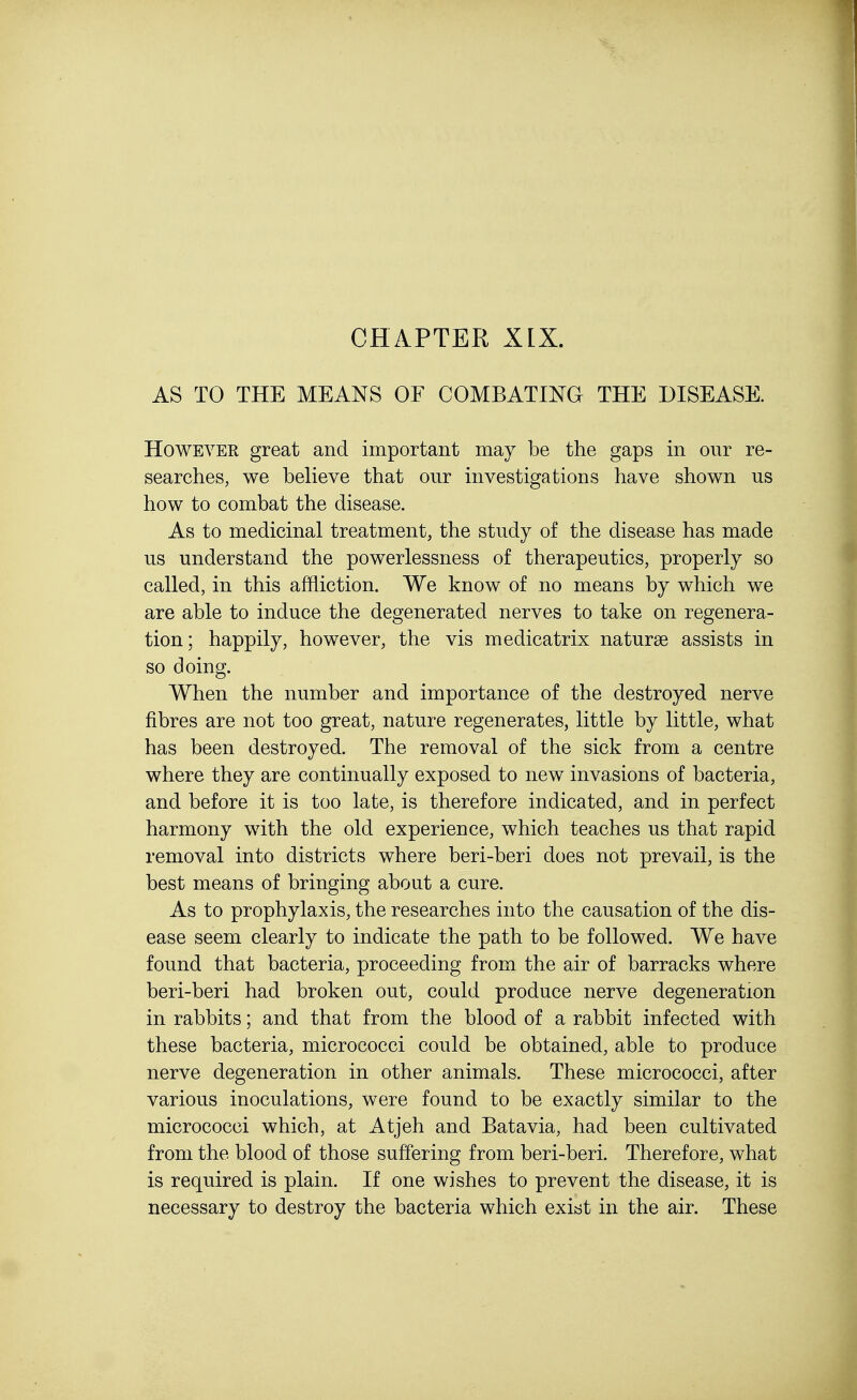 CHAPTER XIX. AS TO THE MEANS OF COMBATING THE DISEASE. However great and important may be the gaps in our re- searches, we believe that our investigations have shown us how to combat the disease. As to medicinal treatment, the study of the disease has made us understand the powerlessness of therapeutics, properly so called, in this affliction. We know of no means by which we are able to induce the degenerated nerves to take on regenera- tion; happily, however, the vis medicatrix naturae assists in so doing. When the number and importance of the destroyed nerve fibres are not too great, nature regenerates, little by little, what has been destroyed. The removal of the sick from a centre where they are continually exposed to new invasions of bacteria, and before it is too late, is therefore indicated, and in perfect harmony with the old experience, which teaches us that rapid removal into districts where beri-beri does not prevail, is the best means of bringing about a cure. As to prophylaxis, the researches into the causation of the dis- ease seem clearly to indicate the path to be followed. We have found that bacteria, proceeding from the air of barracks where beri-beri had broken out, could produce nerve degeneration in rabbits; and that from the blood of a rabbit infected with these bacteria, micrococci could be obtained, able to produce nerve degeneration in other animals. These micrococci, after various inoculations, were found to be exactly similar to the micrococci which, at Atjeh and Batavia, had been cultivated from the blood of those suffering from beri-beri. Therefore, what is required is plain. If one wishes to prevent the disease, it is necessary to destroy the bacteria which exist in the air. These