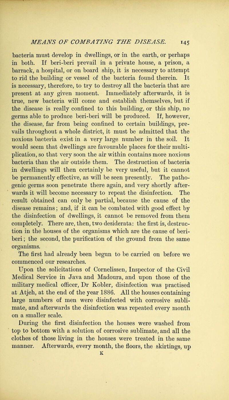 bacteria must develop in dwellings, or in the earth, or perhaps in both. If beri-beri prevail in a private house, a prison, a barrack, a hospital, or on board ship, it is necessary to attempt to rid the building or vessel of the bacteria found therein. It is necessary, therefore, to try to destroy all the bacteria that are present at any given moment. Immediately afterwards, it is true, new bacteria will come and establish themselves, but if the disease is really confined to this building, or this ship, no germs able to produce beri-beri will be produced. If, however, the disease, far from being confined to certain buildings, pre- vails throughout a whole district, it must be admitted that the noxious bacteria exist in a very large number in the soil. It would seem that dwellings are favourable places for their multi- plication, so that very soon the air within contains more noxious bacteria than the air outside them. The destruction of bacteria in dwellings will then certainly be very useful, but it cannot be permanently effective, as will be seen presently. The patho- genic germs soon penetrate there again, and very shortly after- wards it will become necessary to repeat the disinfection. The result obtained can only be partial, because the cause of the disease remains; and, if it can be combated with good effect by the disinfection of dwellings, it cannot be removed from them completely. There are, then, two desiderata: the first is, destruc- tion in the houses of the organisms which are the cause of beri- beri ; the second, the purification of the ground from the same organisms. The first had already been begun to be carried on before we commenced our researches. Upon the solicitations of Cornelissen, Inspector of the Civil Medical Service in Java and Madoura, and upon those of the military medical officer, Dr Kobler, disinfection was practised at Atjeh, at the end of the year 1886. All the houses containing large numbers of men were disinfected with corrosive subli- mate, and afterwards the disinfection was repeated every month on a smaller scale. During the first disinfection the houses were washed from top to bottom with a solution of corrosive sublimate, and all the clothes of those living in the houses were treated in the same manner. Afterwards, every month, the floors, the skirtings, up K