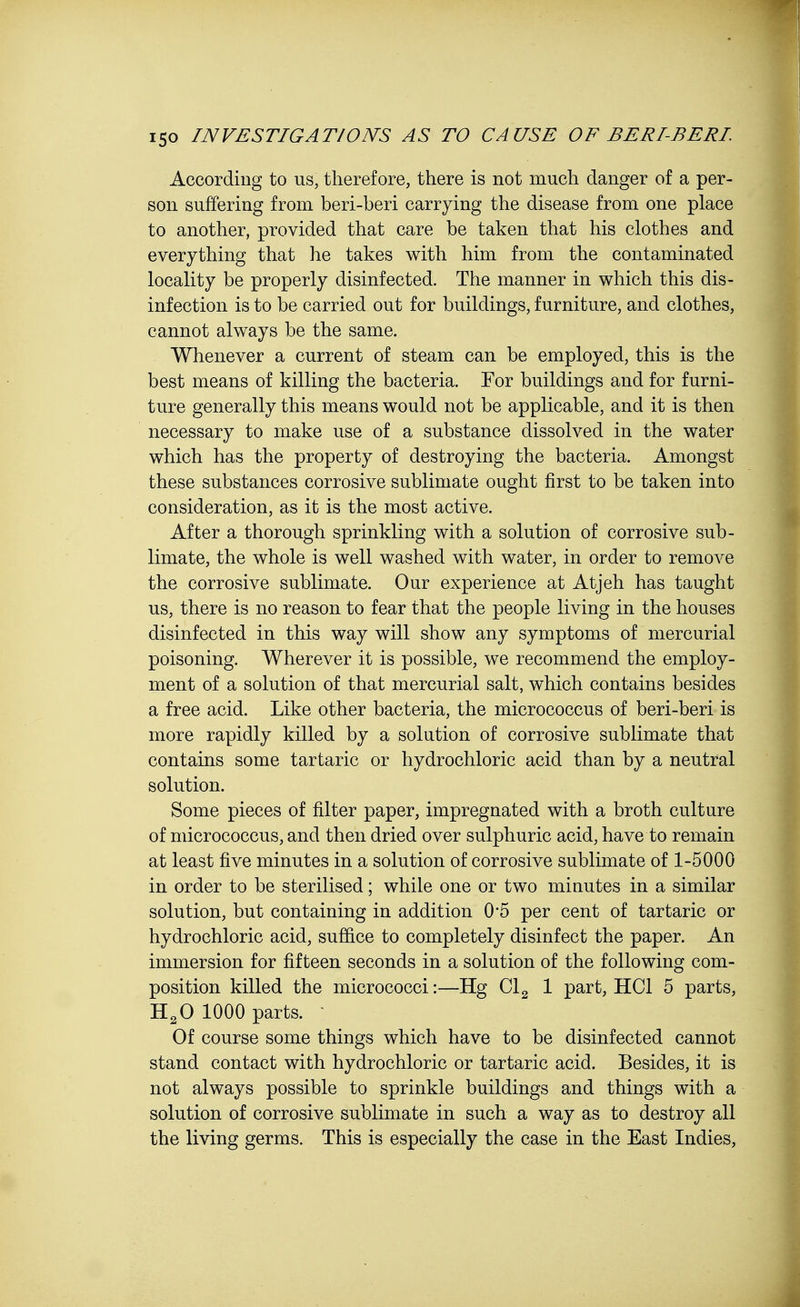 According to us, therefore, there is not much danger of a per- son suffering from beri-beri carrying the disease from one place to another, provided that care be taken that his clothes and everything that he takes with him from the contaminated locality be properly disinfected. The manner in which this dis- infection is to be carried out for buildings, furniture, and clothes, cannot always be the same. Whenever a current of steam can be employed, this is the best means of killing the bacteria. For buildings and for furni- ture generally this means would not be applicable, and it is then necessary to make use of a substance dissolved in the water which has the property of destroying the bacteria. Amongst these substances corrosive sublimate ought first to be taken into consideration, as it is the most active. After a thorough sprinkling with a solution of corrosive sub- limate, the whole is well washed with water, in order to remove the corrosive sublimate. Our experience at Atjeh has taught us, there is no reason to fear that the people living in the houses disinfected in this way will show any symptoms of mercurial poisoning. Wherever it is possible, we recommend the employ- ment of a solution of that mercurial salt, which contains besides a free acid. Like other bacteria, the micrococcus of beri-beri is more rapidly killed by a solution of corrosive sublimate that contains some tartaric or hydrochloric acid than by a neutral solution. Some pieces of filter paper, impregnated with a broth culture of micrococcus, and then dried over sulphuric acid, have to remain at least five minutes in a solution of corrosive sublimate of 1-5000 in order to be sterilised; while one or two minutes in a similar solution, but containing in addition 0*5 per cent of tartaric or hydrochloric acid, suffice to completely disinfect the paper. An immersion for fifteen seconds in a solution of the following com- position killed the micrococci:—Hg Cl2 1 part, HC1 5 parts, H20 1000 parts. Of course some things which have to be disinfected cannot stand contact with hydrochloric or tartaric acid. Besides, it is not always possible to sprinkle buildings and things with a solution of corrosive sublimate in such a way as to destroy all the living germs. This is especially the case in the East Indies,