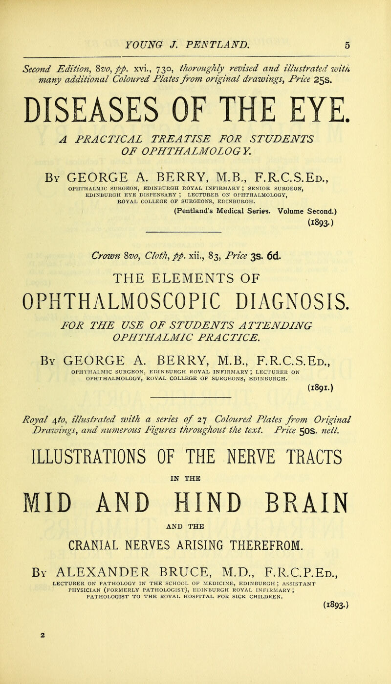 Second Edition, &vo, pp. xvi., 730, thoroughly revised and illustrated with many additional Coloured Plates from original drawings^ Price 25s. DISEASES OF THE EYE. A PRACTICAL TREATISE FOR STUDENTS OF OPHTHALMOLOGY. By GEORGE A. BERRY, M.B., F.R.C.S.Ed., OPHTHALMIC SURGEON, EDINBURGH ROYAL INFIRMARY J SENIOR SURGEON, EDINBURGH EYE DISPENSARY ; LECTURER ON OPHTHALMOLOGY, ROYAL COLLEGE OF SURGEONS, EDINBURGH. (Pentland's Medical Series. Volume Second.) (I893-) Crown 8vo, Cloth, pp. xii., 83, Price 3s. 6d. THE ELEMENTS OF OPHTHALMOSCOPIC DIAGNOSIS, FOR THE USE OF STUDENTS ATTENDING OPHTHALMIC PRACTICE. By GEORGE A. BERRY, M.B., F.R.C.S.Ed., (1891.) OPHTHALMIC SURGEON, EDINBURGH ROYAL INFIRMARY \ LECTURER ON OPHTHALMOLOGY, ROYAL COLLEGE OF SURGEONS, EDINBURGH. Royal 4to, illustrated with a series 0/2] Coloured Plates from Original Drawings, and numerous Figures throughout the text. Price 50s. nett. ILLUSTRATIONS OF THE NERVE TRACTS IN THE MID AND HIND BRAIN AND THE CRANIAL NERVES ARISING THEREFROM. By ALEXANDER BRUCE, M.D., F.R.C.P.Ed., LECTURER ON PATHOLOGY IN THE SCHOOL OF MEDICINE, EDINBURGH ; ASSISTANT PHYSICIAN (FORMERLY PATHOLOGIST), EDINBURGH ROYAL INFIRMARY 5 PATHOLOGIST TO THE ROYAL HOSPITAL FOR SICK CHILDREN. (I893-) 2