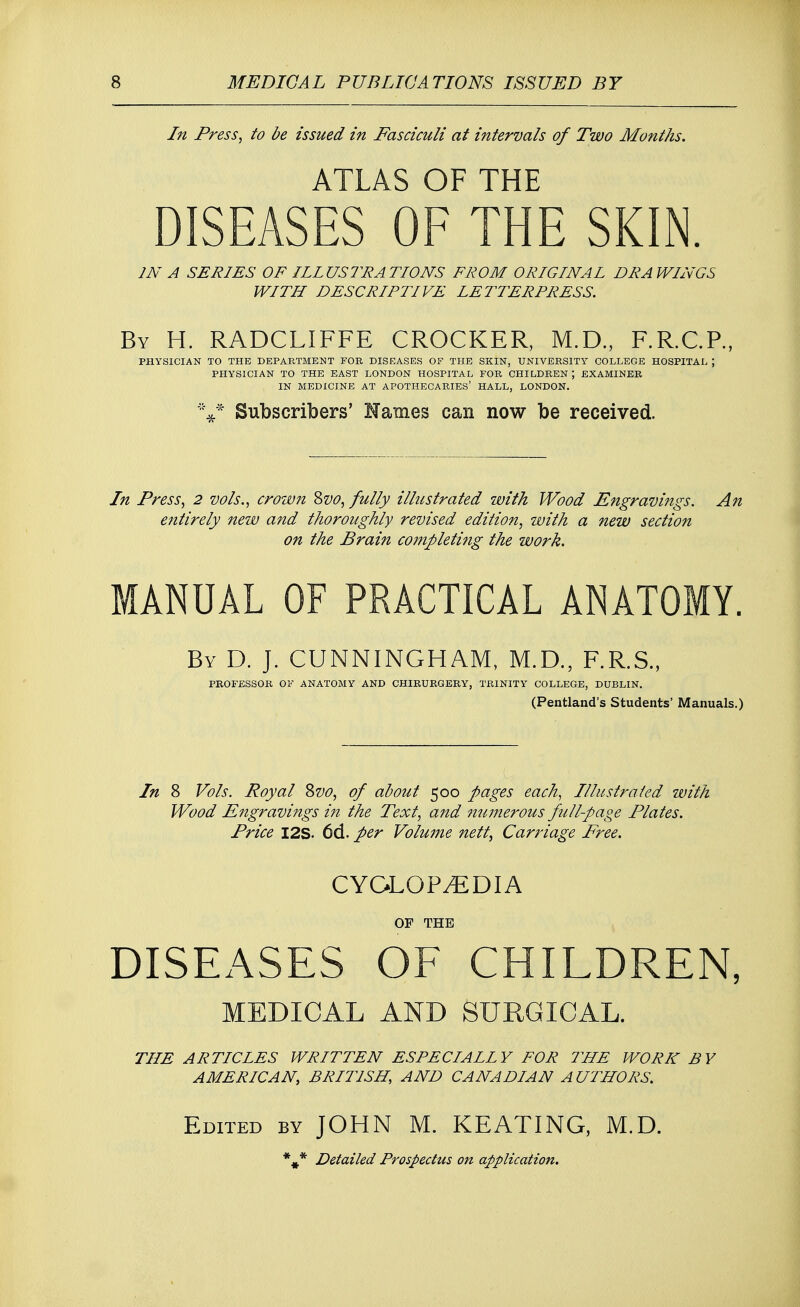 In Press, to be issued in Fasciculi at intervals of Two Months. ATLAS OF THE DISEASES OF THE SKIN. IN A SERIES OF ILLUSTRATIONS FROM ORIGINAL DRAWINGS WITH DESCRIPTIVE LETTERPRESS. By H. RADCLIFFE CROCKER, M.D., F.R.C.P., PHYSICIAN TO THE DEPARTMENT FOR DISEASES OF THE SKIN, UNIVERSITY COLLEGE HOSPITAL ; PHYSICIAN TO THE EAST LONDON HOSPITAL FOR CHILDREN \ EXAMINER IN MEDICINE AT APOTHECARIES' HALL, LONDON. V* Subscribers' Names can now be received. In Press, 2 vols., crown Zvo, fully illustrated with Wood Engravings. An entirely new and thoroughly revised edition, with a new section on the Brain completing the work. MANUAL OF PRACTICAL ANATOMY. By D. J. CUNNINGHAM, M.D., F.R.S., PROFESSOR OF ANATOMY AND CHIRURGERY, TRINITY COLLEGE, DUBLIN. (Pentland's Students' Manuals.) In 8 Vols. Royal $>vo, of about 500 pages each, Illustrated with Wood Engravings in the Text, and numerous full-page Plates. Price I2S. 6d. per Volume nett, Carriage Free. CYCLOPAEDIA OP THE DISEASES OF CHILDREN, MEDICAL AND SURGICAL. THE ARTICLES WRITTEN ESPECIAIIY FOR THE WORK BY AMERICAN, BRITISH, AND CANADIAN AUTHORS. Edited by JOHN M. KEATING, M.D. *#* Detailed Prospectus on application.