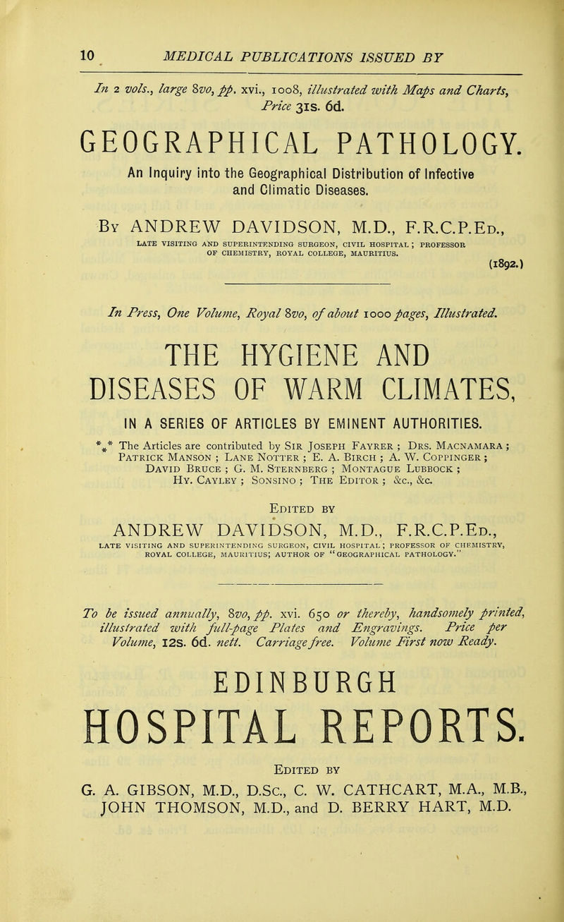 In 2 vols., large Svo}pp, xvi., 1008, illustrated with Maps and Charts, Price 31s. 6d. GEOGRAPHICAL PATHOLOGY. An Inquiry into the Geographical Distribution of Infective and Climatic Diseases. By ANDREW DAVIDSON, M.D., F.R.C.P.Ed., LATE VISITING AND SUPERINTENDING SURGEON, CIVIL HOSPITAL ; PROFESSOR OF CHEMISTRY, ROYAL COLLEGE, MAURITIUS. (1892.) In Press, One Volume, Royal Svo, of about 1000 pages, Illustrated. THE HYGIENE AND DISEASES OF WARM CLIMATES, IN A SERIES OF ARTICLES BY EMINENT AUTHORITIES. %* The Articles are contributed by Sir Joseph Fayrer ; Drs. Macnamara ; Patrick Manson ; Lane Notter ; E. A. Birch ; A. W. Coppinger ; David Bruce ; G. M. Sternberg ; Montague Lubbock ; Hy. Cayley ; Sonsino ; The Editor ; &c, &c Edited by ANDREW DAVIDSON, M.D., F.R.C.P.Ed., LATE VISITING AND SUPERINTENDING SURGEON, CIVIL HOSPITAL ; PROFESSOR OF CHEMISTRY, ROYAL COLLEGE, MAURITIUS; AUTHOR OF GEOGRAPHICAL PATHOLOGY. To be issued annually, Svo, pp. xvi. 650 or thereby, handsomely printed, illustrated with full-page Plates and Engravings. Price per Volume, I2S. 6d. netl. Carriage free. Volume First now Ready. EDINBURGH HOSPITAL REPORTS. Edited by G. A. GIBSON, M.D., D.Sc, C. W. CATHCART, M.A., M.B., JOHN THOMSON, M.D., and D. BERRY HART, M.D.