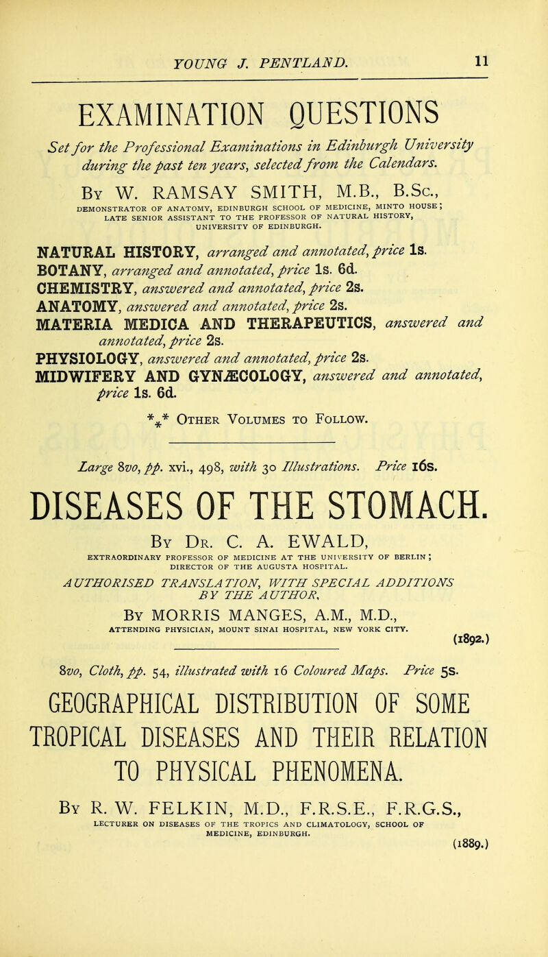 EXAMINATION QUESTIONS Set for the Professional Examinations in Edinburgh University during the past ten years, selected from the Calendars. By W. RAMSAY SMITH, M.B., B.Sc, DEMONSTRATOR OF ANATOMY, EDINBURGH SCHOOL OF MEDICINE, MINTO HOUSE*, LATE SENIOR ASSISTANT TO THE PROFESSOR OF NATURAL HISTORY, UNIVERSITY OF EDINBURGH. NATURAL HISTORY, arranged and annotated, price Is. BOTANY, arranged and annotated, price Is. 6d. CHEMISTRY, answered and annotated, price 2s. ANATOMY, answered and annotated, price 2s. MATERIA MEDIOA AND THERAPEUTICS, answered and annotated, price 2s. PHYSIOLOGY, answered and annotated, price 2s. MIDWIFERY AND GYNECOLOGY, answered and annotated, price Is. 6d. *»* Other Volumes to Follow. Large 8vo, pp. xvi., 498, with 30 Illustrations. Price 16s. DISEASES OF THE STOMACH. By Dr. C. A. EWALD, EXTRAORDINARY PROFESSOR OF MEDICINE AT THE UNIVERSITY OF BERLIN \ DIRECTOR OF THE AUGUSTA HOSPITAL. AUTHORISED TRANSLATION, WITH SPECIAL ADDITIONS BY THE AUTHOR, By MORRIS MANGES, A.M., M.D., ATTENDING PHYSICIAN, MOUNT SINAI HOSPITAL, NEW YORK CITY. (l892.) Zvo, Cloth, pp. 54, illustrated with 16 Coloured Maps. Price 5s. GEOGRAPHICAL DISTRIBUTION OF SOME TROPICAL DISEASES AND THEIR RELATION TO PHYSICAL PHENOMENA. By R. W. FELKIN, M.D., F.R.S.E., F.R.G.S., LECTURER ON DISEASES OF THE TROPICS AND CLIMATOLOGY, SCHOOL OF MEDICINE, EDINBURGH. (1889.)