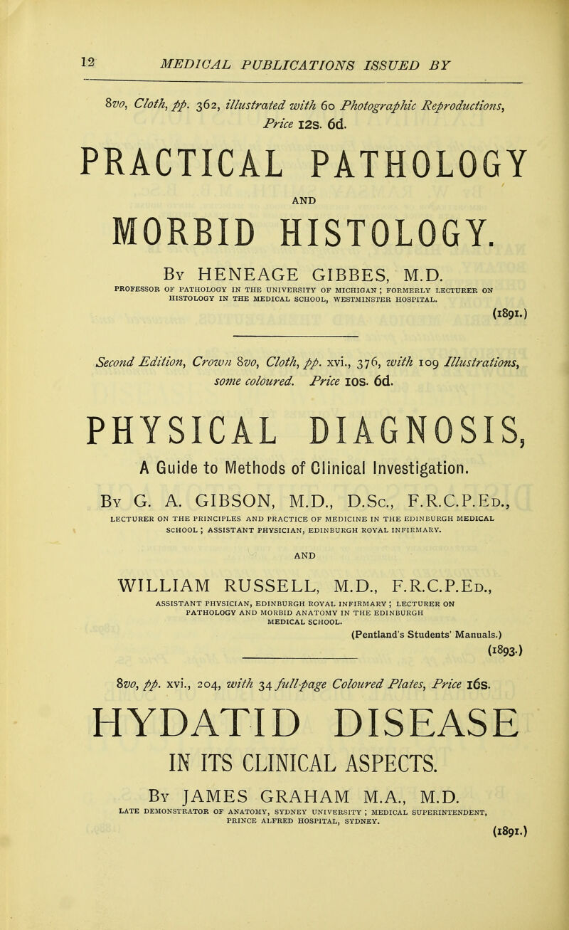 8vo, Cloth, pp. 362, illustrated with 60 Photographic Reproductions, Price I2S. 6d. PRACTICAL PATHOLOGY AND MORBID HISTOLOGY. By HENEAGE GIBBES, M.D. PROFESSOR OF PATHOLOGY IN THE UNIVERSITY OF MICHIGAN ; FORMERLY LECTURER ON HISTOLOGY IN THE MEDICAL SCHOOL, WESTMINSTER HOSPITAL. (I89I.) Second Edition, Crown 8vo, Cloth, pp. xvi., 376, with 109 Illustrations, some coloured. Price IOS. 6d. PHYSICAL DIAGNOSIS, A Guide to Methods of Clinical Investigation. By G. A. GIBSON, M.D., D.Sc, F.R.C.P.Ed., LECTURER ON THE PRINCIPLES AND PRACTICE OF MEDICINE IN THE EDINBURGH MEDICAL SCHOOL; ASSISTANT PHYSICIAN, EDINBURGH ROYAL INFIRMARY. AND WILLIAM RUSSELL, M.D., F.R.C.P.Ed., ASSISTANT PHYSICIAN, EDINBURGH ROYAL INFIRMARY ; LECTURER ON PATHOLOGY AND MORBID ANATOMY IN THE EDINBURGH MEDICAL SCHOOL. (Pentland's Students' Manuals.) (1893) Svo, pp. xvi., 204, with 34 fullpage Coloured Plates, Price 16s. HYDATID DISEASE IN ITS CLINICAL ASPECTS. By JAMES GRAHAM M.A., M.D. LATE DEMONSTRATOR OF ANATOMY, SYDNEY UNIVERSITY J MEDICAL SUPERINTENDENT, PRINCE ALFRED HOSPITAL, SYDNEY. (1891.)