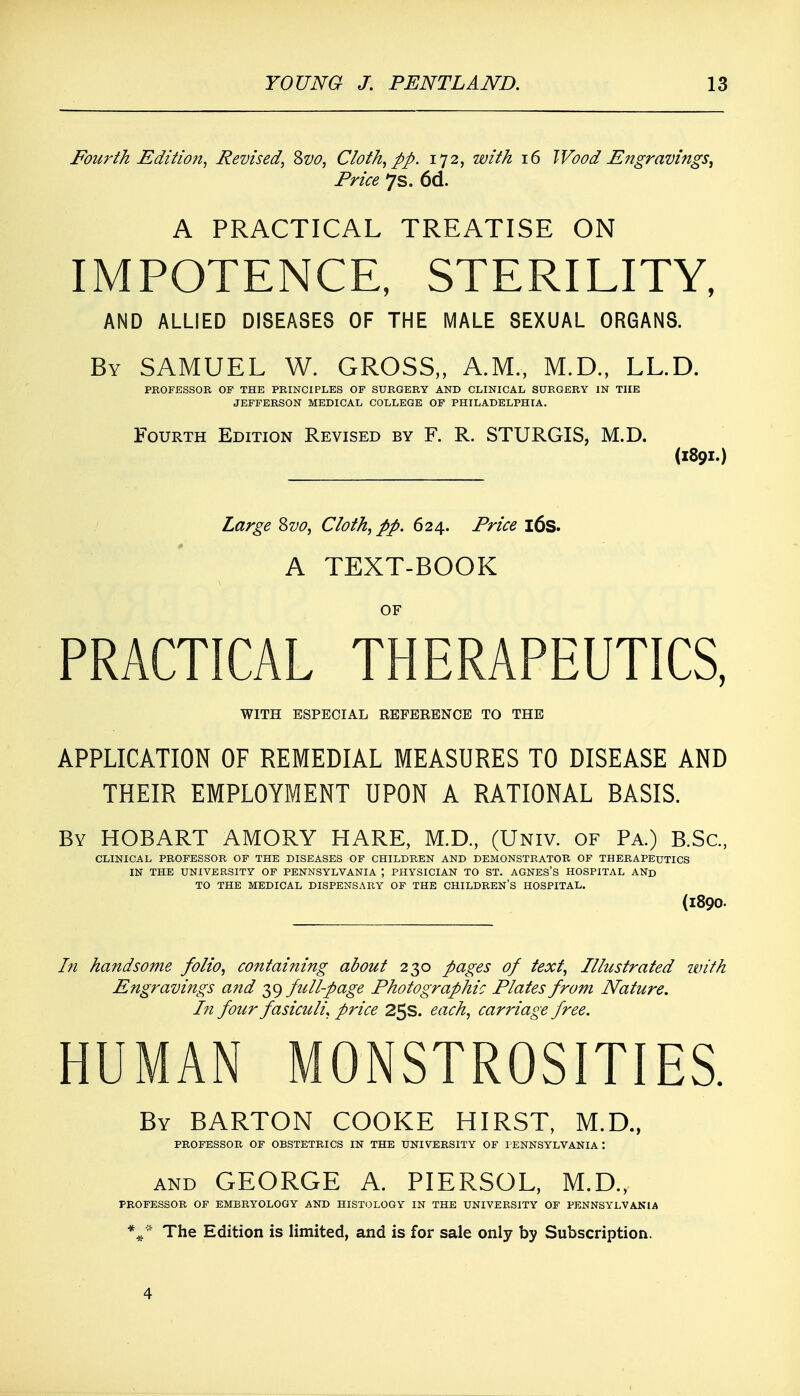 Fourth Edition, Revised, Svo, Cloth, pp. 172, with 16 Wood Engravings, Price 7s. 6d. A PRACTICAL TREATISE ON IMPOTENCE, STERILITY, AND ALLIED DISEASES OF THE MALE SEXUAL ORGANS. By SAMUEL W. GROSS,, A.M., M.D., LL.D. PROFESSOR OF THE PRINCIPLES OF SURGERY AND CLINICAL SURGERY IN THE JEFFERSON MEDICAL COLLEGE OF PHILADELPHIA. Fourth Edition Revised by F. R. STURGIS, M.D. (1891.) Large Svo, Cloth, pp. 624. Price 16s. A TEXT-BOOK OF PRACTICAL THERAPEUTICS, WITH ESPECIAL REFERENCE TO THE APPLICATION OF REMEDIAL MEASURES TO DISEASE AND THEIR EMPLOYMENT UPON A RATIONAL BASIS. By HOBART AMORY HARE, M.D., (Univ. of Pa.) B.Sc, CLINICAL PROFESSOR OF THE DISEASES OF CHILDREN AND DEMONSTRATOR OF THERAPEUTICS IN THE UNIVERSITY OF PENNSYLVANIA PHYSICIAN TO ST. AGNES'S HOSPITAL AND TO THE MEDICAL DISPENSARY OF THE CHILDREN'S HOSPITAL. (l890. In handsome folio, containing about 230 pages of text, Illustrated with Engravings and 39 full-page Photographic Plates from Nature. In four fasiculi, price 25s. each, carriage free. HUMAN MONSTROSITIES. By BARTON COOKE HIRST, M.D., PROFESSOR OF OBSTETRICS IN THE UNIVERSITY OF PENNSYLVANIA *. and GEORGE A. PIERSOL, M.D., PROFESSOR OF EMBRYOLOGY AND HISTOLOGY IN THE UNIVERSITY OF PENNSYLVANIA %* The Edition is limited, and is for sale only by Subscription. 4