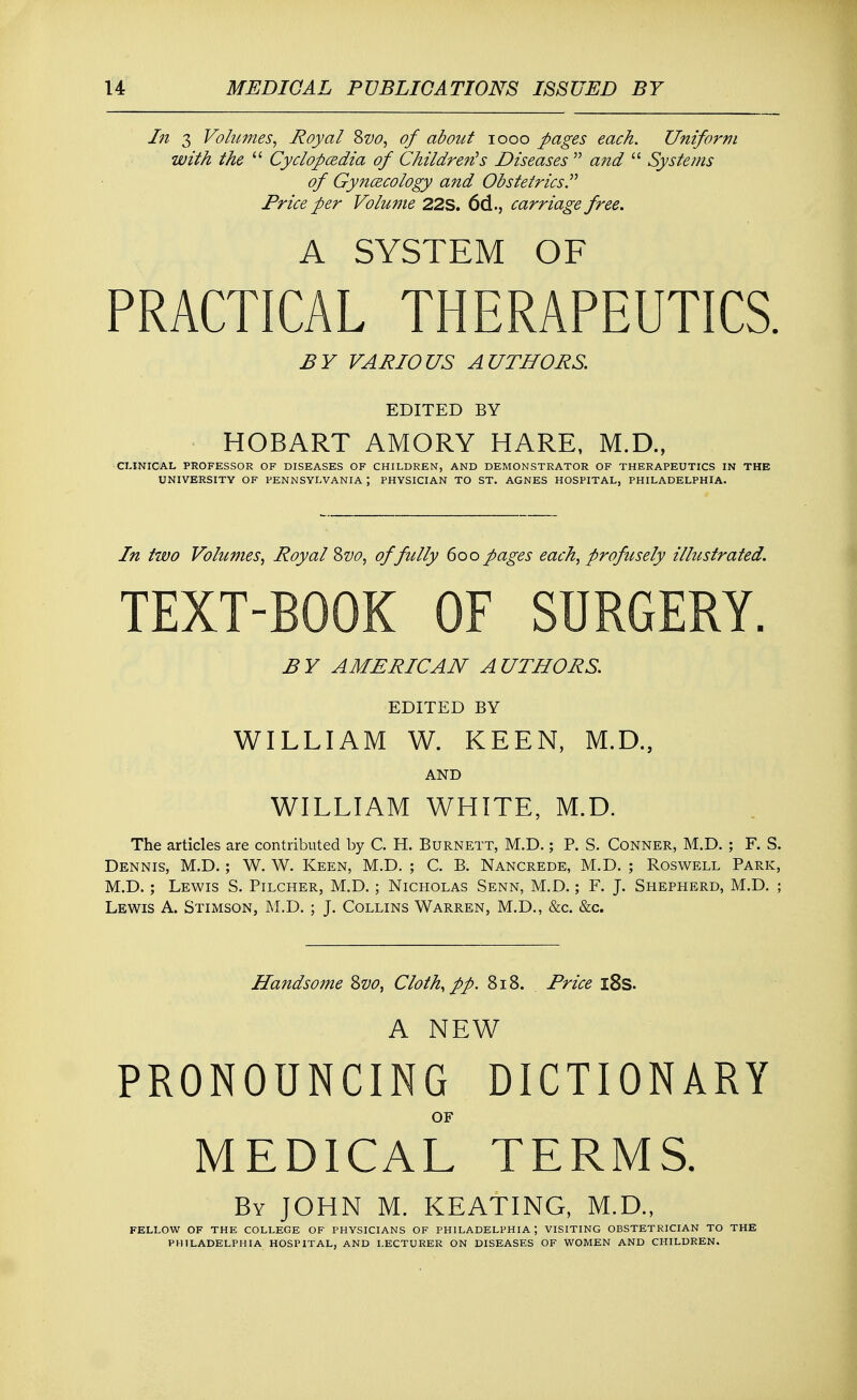 In 3 Volumes, Royal Svo, of about iooo pages each. Uniform with the  Cyclopaedia of Children's Diseases  and  Systems of Gynaecology and Obstetrics Price per Volume 22S. 66.., carriage free. A SYSTEM OF PRACTICAL THERAPEUTICS. BY VARIOUS AUTHORS. EDITED BY HOBART AMORY HARE, M.D., CLINICAL PROFESSOR OF DISEASES OF CHILDREN, AND DEMONSTRATOR OF THERAPEUTICS IN THE UNIVERSITY OF PENNSYLVANIA \ PHYSICIAN TO ST. AGNES HOSPITAL. PHILADELPHIA. In two Volumes, Royal &vo, of fully 6oo pages each, profusely illustrated. TEXT-BOOK OF SURGERY. BY AMERICAN AUTHORS. EDITED BY WILLIAM W. KEEN, M.D., AND WILLIAM WHITE, M.D. The articles are contributed by C. H. Burnett, M.D.; P. S. Conner, M.D. ; F. S. Dennis, M.D.; W. W. Keen, M.D. ; C. B. Nancrede, M.D. ; Roswell Park, M.D. ; Lewis S. Pilcher, M.D. ; Nicholas Senn, M.D.; F. J. Shepherd, M.D. ; Lewis A. Stimson, M.D. ; J. Collins Warren, M.D., &c &c. Handsome &vo, Cloth, pp. 818. Price l8s. A NEW PRONOUNCING DICTIONARY OF MEDICAL TERMS. By JOHN M. KEATING, M.D., FELLOW OF THE COLLEGE OF PHYSICIANS OF PHILADELPHIA; VISITING OBSTETRICIAN TO THE PHILADELPHIA HOSPITAL, AND LECTURER ON DISEASES OF WOMEN AND CHILDREN.
